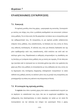 Kεφάλαιο 7
ΕΝΔΟΣΧΟΛΙΚΕΣ ΣΥΓΚΡΟΥΣΕΙΣ
7.1. Εισαγωγή
Οι σχολικές µονάδες είναι ένας χώρος - µικρογραφία της κοινωνίας. Λειτουργούν
µε κανόνες και στόχος τους είναι η µετάδοση ακαδηµαϊκών και κοινωνικών γνώσεων
στους µαθητές. Για το λόγο αυτό, δεν θα µπορούσαν να λείπουν και οι συγκρούσεις από
την καθηµερινότητά τους. Οι συγκρούσεις σε µια σχολική µονάδα εκδηλώνονται
ανάµεσα στους µαθητές, τους εκπαιδευτικούς, τη διοίκηση και τους γονείς σε όλους
τους πιθανούς συνδυασµούς. Η επίλυσή τους είναι µια δύσκολη διαδικασία που όχι
µόνο προβληµατίζει πολύ τους εκπαιδευτικούς, αλλά αναλώνει και πολύ από τον
πολύτιµο χρόνο τους. Παραδοσιακά οι καθηγητές αντιµετωπίζουν τις ατασθαλίες και
τις διενέξεις µε ή ανάµεσα στους µαθητές τους µε ποινές και τιµωρίες. Η νέα τάση που
έχει ξεκινήσει από το εξωτερικό και τα τελευταία χρόνια έχει κάνει την εµφάνιση στη
χώρα µας θέλει τους µαθητές να συνεργάζονται µε τους καθηγητές και τους γονείς για
τη δηµιουργία ενός συστήµατος διαχείρισης ενδοσχολικών συγκρούσεων το οποίο
καθιστά τους µαθητές ικανούς να επιλύουν µόνοι τους τις µεταξύ τους συγκρούσεις και
µετασχηµατίζει τη στάση τους απέναντι στη σύγκρουση σε θετική.
7.2. Η λειτουργία της σχολικής µονάδας
Το σχολείο είναι τόσο ο φυσικός χώρος στον οποίο οι εκπαιδευτικοί ενεργούν για
να παράγουν το εκπαιδευτικό τους έργο, όσο και το ψυχολογικό περιβάλλον της
καθηµερινής τους δραστηριότητας το οποίο επηρεάζει τον τρόπο µε τον οποίο θα
λειτουργήσουν για την επίτευξη των στόχων του οργανισµού. Είναι ο χώρος
-117-
 