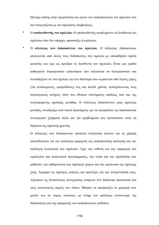 Μετέχει επίσης στην αξιολόγηση του έργου των εκπαιδευτικών του σχολείου του
και συνεργάζεται µε του σχολικούς συµβούλους.
• Ο υποδιευθυντής του σχολείου. Ο υποδιευθυντής αναπληρώνει το διευθυντή του
σχολείου όταν δεν υπάρχει, απουσιάζει ή κωλύεται.
• Ο σύλλογος των διδασκόντων του σχολείου. Ο σύλλογος διδασκόντων
αποτελείται από όλους τους διδάσκοντες στο σχολείο µε οποιαδήποτε σχέση
εργασίας και έχει ως πρόεδρο το διευθυντή του σχολείου. Είναι µια οµάδα
καθηγητών διαφορετικών ειδικοτήτων που καλούνται να συνεργαστούν και
συνυπάρξουν σε ένα σχολείο για ένα διάστηµα που κυµαίνεται από λίγους µήνες
(για αναπληρωτές, ωροµίσθιους) έως και πολλά χρόνια, εκπληρώνοντας τους
στρατηγικούς στόχους τόσο του εθνικού συστήµατος παιδείας όσο και της
συγκεκριµένης σχολικής µονάδας. Ο σύλλογος διδασκόντων µιας σχολικής
µονάδας συνεδριάζει ανά τακτά διαστήµατα για να αποφασίσει για διαδικαστικά
λειτουργικά ζητήµατα αλλά και για προβλήµατα που προκύπτουν κατά τη
διάρκεια της σχολικής χρονιάς.
O σύλλογος των διδασκόντων αποτελεί συλλογικό όργανο για τη χάραξη
κατευθύνσεων για την καλύτερη εφαρµογή της εκπαιδευτικής πολιτικής και την
καλύτερη λειτουργία του σχολείου. Έχει την ευθύνη για την εφαρµογή του
ωρολογίου και αναλυτικού προγράµµατος, την υγεία και την προστασία των
µαθητών, την καθαριότητα των σχολικών χώρων και την οργάνωση της σχολικής
ζωής. Ιεραρχεί τις σχολικές ανάγκες και φροντίζει για την αντιµετώπισή τους.
Αξιοποιεί τις δυνατότητες συνεργασίας ανάµεσα στο διδακτικό προσωπικό και
τους κοινωνικούς φορείς του τόπου. Μπορεί να αποφασίζει το χωρισµό των
µελών του σε τοµείς γνώσεων, µε στόχο τον καλύτερο συντονισµό της
διδασκαλίας και της εφαρµογής των εκπαιδευτικών µεθόδων.
-119-
 
