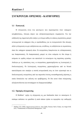 Κεφάλαιο 1
ΣΥΓΚΡΟΥΣΗ: ΟΡΙΣΜΟΣ - ΚΑΤΗΓΟΡΙΕΣ
1.1 Εισαγωγή
Η σύγκρουση είναι ένα φαινόµενο που παρατηρείται όταν υπάρχουν
ασυµβατότητες, έλλειψη πόρων και αλληλοσυγκρουόµενα συµφέροντα. Για την
εκδήλωσή της σηµαντικό ρόλο παίζει η αντίληψη καθώς σε κάποιες περιπτώσεις µπορεί
αντικειµενικά να υπάρχουν όλες οι προϋποθέσεις για να συγκρουστούν δύο πλευρές
αλλά η σύγκρουση να µην εκδηλώνεται και, αντιθέτως, να εκδηλώνεται σε περιπτώσεις
όπου δεν υπάρχουν προφανή αίτια. Οι συγκρούσεις διακρίνονται σε ενδοπροσωπικές
και διαπροσωπικές. Οι διαπροσωπικές µπορεί να είναι ανάµεσα σε δύο άτοµα ή
ανάµεσα σε οµάδες ατόµων και αποτελούν το αντικείµενο της παρούσας εργασίας.
Ανάλογα µε τις επιπτώσεις τους, οι συγκρούσεις χαρακτηρίζονται ως λειτουργικές ή
δυσλειτουργικές. Οι λειτουργικές συγκρούσεις χαρακτηρίζονται από τα θετικά
αποτελέσµατα που επιφέρει η σωστή αντιµετώπισή τους σε έναν οργανισµό και οι
δυσλειτουργικές συγκρούσεις από την παρουσία έντονης συναισθηµατικής φόρτισης η
οποία δυσκολεύει την επίλυση του προβλήµατος. Οι δύο αυτοί τύποι σύγκρουσης
αλληλοσυνδέονται και συνυπάρχουν σε διαφορετικό βαθµό.
1.2. Ορισµός σύγκρουσης
Ο Robbins2 ορίζει τη σύγκρουση ως µια διαδικασία όπου το υποκείµενο Α
σκόπιµα επιδιώκει να εµποδίσει ή κατά κάποιο τρόπο να περιορίσει την επιθυµητή
-4-
2 Robbins S.P. (1989), Organizational behavior, New Delhi, Prentice Hall of India, στο Singh H.M.
(ed.), “Fundamentals of Educational Management”, 1995.
 