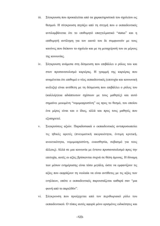 iii. Σύγκρουση που προκαλείται από τα χαρακτηριστικά του σχολείου ως
θεσµού. Η σύγκρουση πηγάζει από τη στιγµή που ο εκπαιδευτικός
αντιλαµβάνεται ότι το επιθυµητό επαγγελµατικό “status” και η
επιθυµητή αντίληψη για τον εαυτό του δε συµφωνούν µε τους
κανόνες που διέπουν το σχολείο και µε τη µεταχείρισή του εκ µέρους
της κοινωνίας.
iv. Σύγκρουση ανάµεσα στη δέσµευση που επιβάλλει ο ρόλος του και
στον προσανατολισµό καριέρας. Η γραµµή της καριέρας που
αναµένεται ότι επιθυµεί ο νέος εκπαιδευτικός (επιτυχία και κοινωνική
ανέλιξη) είναι αντίθετη µε τη δέσµευση που επιβάλλει ο ρόλος του
(καλλιέργεια αδιάπτωτων σχέσεων µε τους µαθητές) και αυτό
σηµαίνει µειωµένη “νοµιµοφροσύνη” ως προς το θεσµό, του οποίου
ένα µέρος είναι και ο ίδιος, αλλά και προς τους µαθητές που
εξυπηρετεί.
v. Συγκρούσεις αξιών. Παραδοσιακά ο εκπαιδευτικός αντιπροσωπεύει
τις ηθικές αρετές (πνευµατική ακεραιότητα, έντιµη κριτική,
ανεκτικότητα, νοµιµοφροσύνη, ευαισθησία, σεβασµό για τους
άλλους). Αλλά σε µια κοινωνία µε έντονο προσανατολισµό προς την
επιτυχία, αυτές οι αξίες βρίσκονται συχνά σε θέση άµυνας. Η δύναµη
των µέσων ενηµέρωσης είναι τόσο µεγάλη, ώστε να εµφανίζουν τις
αξίες που εκφράζουν τη νεολαία να είναι αντίθετες µε τις αξίες των
ενηλίκων, οπότε ο εκπαιδευτικός παρουσιάζεται καθαρά σαν “µια
φωνή από το παρελθόν”.
vi. Σύγκρουση που προέρχεται από τον περιθωριακό ρόλο του
εκπαιδευτικού. Ο τύπος αυτός αφορά µόνο ορισµένες ειδικότητες και
-123-
 