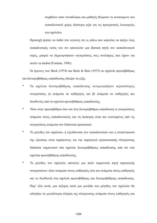 συµβαίνει όταν συνάδελφοι και µαθητές θεωρούν το αντικείµενο του
εκπαιδευτικού χωρίς ιδιαίτερη αξία για τις πραγµατικές λειτουργίες
του σχολείου.
Προσοχή πρέπει να δοθεί στο γεγονός ότι οι ρόλοι που καλείται να παίξει ένας
εκπαιδευτικός εκτός του ότι αποτελούν µια βασική πηγή του εκπαιδευτικού
στρες, µπορεί να δηµιουργήσουν συγκρούσεις στις αντιλήψεις που έχουν για
αυτόν τα παιδιά (Fontana, 1996).
Οι έρευνες των Beck (1974) και Beck & Betz (1975) σε σχολεία πρωτοβάθµιας
και δευτεροβάθµιας εκπαίδευσης έδειξαν τα εξής:
• Τα σχολεία δευτεροβάθµιας εκπαίδευσης αντιµετωπίζουν περισσότερες
συγκρούσεις α) ανάµεσα σε καθηγητές και β) ανάµεσα σε καθηγητές και
διευθυντές από τα σχολεία πρωτοβάθµιας εκπαίδευσης.
• Τόσο στην πρωτοβάθµια όσο και στη δευτεροβάθµια εκπαίδευση οι συγκρούσεις
ανάµεσα στους εκπαιδευτικούς και τη διοίκηση είναι πιο εκτεταµένες από τις
συγκρούσεις ανάµεσα στο διδακτικό προσωπικό.
• Το µέγεθος του σχολείου, η εξειδίκευση των εκπαιδευτικών και η συγκέντρωση
της εξουσίας είναι παράγοντες για την παραγωγή οργανωσιακής σύγκρουσης
διπλάσια σηµαντικοί στα σχολεία δευτεροβάθµιας εκπαίδευσης από ότι στα
σχολεία πρωτοβάθµιας εκπαίδευσης.
• Το µέγεθος του σχολείου αποτελεί µια πολύ σηµαντική πηγή παραγωγής
συγκρούσεων τόσο ανάµεσα στους καθηγητές όσο και ανάµεσα στους καθηγητές
και το διευθυντή στα σχολεία πρωτοβάθµιας και δευτεροβάθµιας εκπαίδευσης.
Παρ’ όλα αυτά, µια αύξηση κατά µια µονάδα στο µέγεθος του σχολείου θα
οδηγήσει σε µεγαλύτερη αύξηση της σύγκρουσης ανάµεσα στους καθηγητές και
-124-
 