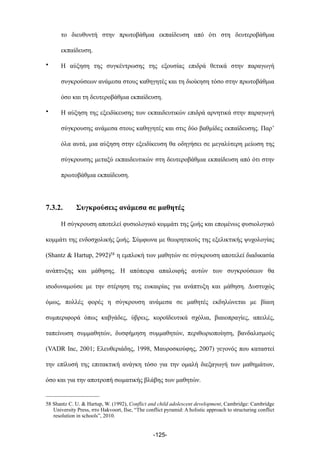 το διευθυντή στην πρωτοβάθµια εκπαίδευση από ότι στη δευτεροβάθµια
εκπαίδευση.
• Η αύξηση της συγκέντρωσης της εξουσίας επιδρά θετικά στην παραγωγή
συγκρούσεων ανάµεσα στους καθηγητές και τη διοίκηση τόσο στην πρωτοβάθµια
όσο και τη δευτεροβάθµια εκπαίδευση.
• Η αύξηση της εξειδίκευσης των εκπαιδευτικών επιδρά αρνητικά στην παραγωγή
σύγκρουσης ανάµεσα στους καθηγητές και στις δύο βαθµίδες εκπαίδευσης. Παρ’
όλα αυτά, µια αύξηση στην εξειδίκευση θα οδηγήσει σε µεγαλύτερη µείωση της
σύγκρουσης µεταξύ εκπαιδευτικών στη δευτεροβάθµια εκπαίδευση από ότι στην
πρωτοβάθµια εκπαίδευση.
7.3.2. Συγκρούσεις ανάµεσα σε µαθητές
Η σύγκρουση αποτελεί φυσιολογικό κοµµάτι της ζωής και εποµένως φυσιολογικό
κοµµάτι της ενδοσχολικής ζωής. Σύµφωνα µε θεωρητικούς της εξελικτικής ψυχολογίας
(Shantz & Hartup, 2992)58 η εµπλοκή των µαθητών σε σύγκρουση αποτελεί διαδικασία
ανάπτυξης και µάθησης. Η απόπειρα απαλοιφής αυτών των συγκρούσεων θα
ισοδυναµούσε µε την στέρηση της ευκαιρίας για ανάπτυξη και µάθηση. Δυστυχώς
όµως, πολλές φορές η σύγκρουση ανάµεσα σε µαθητές εκδηλώνεται µε βίαιη
συµπεριφορά όπως καβγάδες, ύβρεις, κοροϊδευτικά σχόλια, βιαιοπραγίες, απειλές,
ταπείνωση συµµαθητών, δυσφήµηση συµµαθητών, περιθωριοποίηση, βανδαλισµούς
(VADR Inc, 2001; Ελευθεριάδης, 1998, Μαυροσκούφης, 2007) γεγονός που καταστεί
την επίλυσή της επιτακτική ανάγκη τόσο για την οµαλή διεξαγωγή των µαθηµάτων,
όσο και για την αποτροπή σωµατικής βλάβης των µαθητών.
-125-
58 Shantz C. U. & Hartup, W. (1992), Conflict and child adolescent development, Cambridge: Cambridge
University Press, στο Hakvoort, Ilse, “The conflict pyramid: A holistic approach to structuring conflict
resolution in schools”, 2010.
 