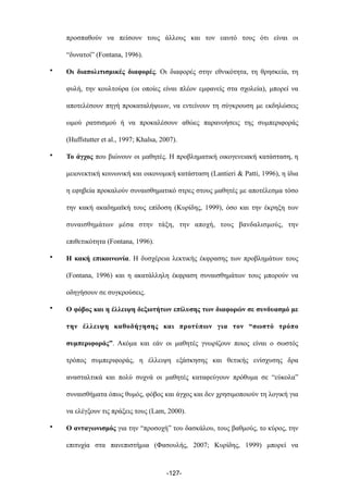 προσπαθούν να πείσουν τους άλλους και τον εαυτό τους ότι είναι οι
“δυνατοί” (Fontana, 1996).
• Οι διαπολιτισµικές διαφορές. Οι διαφορές στην εθνικότητα, τη θρησκεία, τη
φυλή, την κουλτούρα (οι οποίες είναι πλέον εµφανείς στα σχολεία), µπορεί να
αποτελέσουν πηγή προκαταλήψεων, να εντείνουν τη σύγκρουση µε εκδηλώσεις
ωµού ρατσισµού ή να προκαλέσουν αθώες παρανοήσεις της συµπεριφοράς
(Huffstutter et al., 1997; Khalsa, 2007).
• Το άγχος που βιώνουν οι µαθητές. Η προβληµατική οικογενειακή κατάσταση, η
µειονεκτική κοινωνική και οικονοµική κατάσταση (Lantieri & Patti, 1996), η ίδια
η εφηβεία προκαλούν συναισθηµατικό στρες στους µαθητές µε αποτέλεσµα τόσο
την κακή ακαδηµαϊκή τους επίδοση (Κυρίδης, 1999), όσο και την έκρηξη των
συναισθηµάτων µέσα στην τάξη, την αποχή, τους βανδαλισµούς, την
επιθετικότητα (Fontana, 1996).
• Η κακή επικοινωνία. Η δυσχέρεια λεκτικής έκφρασης των προβληµάτων τους
(Fontana, 1996) και η ακατάλληλη έκφραση συναισθηµάτων τους µπορούν να
οδηγήσουν σε συγκρούσεις.
• Ο φόβος και η έλλειψη δεξιοτήτων επίλυσης των διαφορών σε συνδυασµό µε
την έλλειψη καθοδήγησης και προτύπων για τον “σωστό τρόπο
συµπεριφοράς”. Ακόµα και εάν οι µαθητές γνωρίζουν ποιος είναι ο σωστός
τρόπος συµπεριφοράς, η έλλειψη εξάσκησης και θετικής ενίσχυσης δρα
ανασταλτικά και πολύ συχνά οι µαθητές καταφεύγουν πρόθυµα σε “εύκολα”
συναισθήµατα όπως θυµός, φόβος και άγχος και δεν χρησιµοποιούν τη λογική για
να ελέγξουν τις πράξεις τους (Lam, 2000).
• Ο ανταγωνισµός για την “προσοχή” του δασκάλου, τους βαθµούς, το κύρος, την
επιτυχία στα πανεπιστήµια (Φασουλής, 2007; Κυρίδης, 1999) µπορεί να
-127-
 