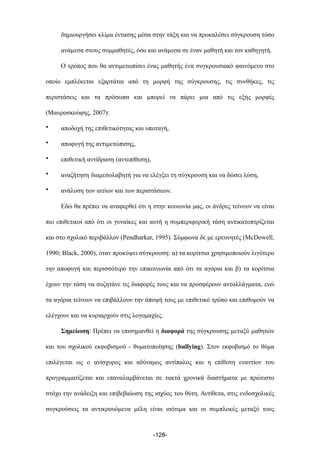 δηµιουργήσει κλίµα έντασης µέσα στην τάξη και να προκαλέσει σύγκρουση τόσο
ανάµεσα στους συµµαθητές, όσο και ανάµεσα σε έναν µαθητή και τον καθηγητή.
Ο τρόπος που θα αντιµετωπίσει ένας µαθητής ένα συγκρουσιακό φαινόµενο στο
οποίο εµπλέκεται εξαρτάται από τη µορφή της σύγκρουσης, τις συνθήκες, τις
περιστάσεις και τα πρόσωπα και µπορεί να πάρει µια από τις εξής µορφές
(Μαυροσκούφης, 2007):
• αποδοχή της επιθετικότητας και υποταγή,
• αποφυγή της αντιµετώπισης,
• επιθετική αντίδραση (αντεπίθεση),
• αναζήτηση διαµεσολαβητή για να ελέγξει τη σύγκρουση και να δώσει λύση,
• ανάλυση των αιτίων και των περιστάσεων.
Εδώ θα πρέπει να αναφερθεί ότι η στην κοινωνία µας, οι άνδρες τείνουν να είναι
πιο επιθετικοί από ότι οι γυναίκες και αυτή η συµπεριφορική τάση αντικατοπτρίζεται
και στο σχολικό περιβάλλον (Pendharkar, 1995). Σύµφωνα δε µε ερευνητές (McDowell,
1990; Black, 2000), όταν προκύψει σύγκρουση: α) τα κορίτσια χρησιµοποιούν λιγότερο
την αποφυγή και περισσότερο την επικοινωνία από ότι τα αγόρια και β) τα κορίτσια
έχουν την τάση να συζητάνε τις διαφορές τους και να προσφέρουν ανταλλάγµατα, ενώ
τα αγόρια τείνουν να επιβάλλουν την άποψή τους µε επιθετικό τρόπο και επιθυµούν να
ελέγχουν και να κυριαρχούν στις λογοµαχίες.
Σηµείωση: Πρέπει να επισηµανθεί η διαφορά της σύγκρουσης µεταξύ µαθητών
και του σχολικού εκφοβισµού - θυµατοποίησης (bullying). Στον εκφοβισµό το θύµα
επιλέγεται ως ο ανίσχυρος και αδύναµος αντίπαλος και η επίθεση εναντίον του
προγραµµατίζεται και επαναλαµβάνεται σε τακτά χρονικά διαστήµατα µε πρώτιστο
στόχο την ανάδειξη και επιβεβαίωση της ισχύος του θύτη. Αντίθετα, στις ενδοσχολικές
συγκρούσεις τα αντικρουόµενα µέλη είναι ισότιµα και οι συµπλοκές µεταξύ τους
-128-
 