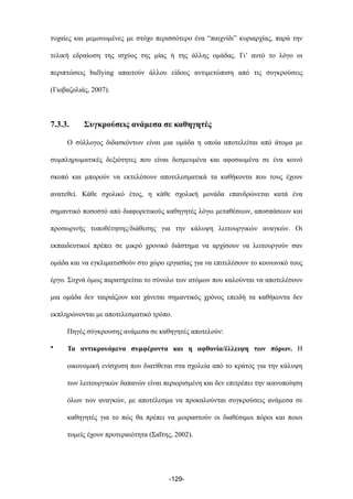 τυχαίες και µεµονωµένες µε στόχο περισσότερο ένα “παιχνίδι” κυριαρχίας, παρά την
τελική εδραίωση της ισχύος της µίας ή της άλλης οµάδας. Γι’ αυτό το λόγο οι
περιπτώσεις bullying απαιτούν άλλου είδους αντιµετώπιση από τις συγκρούσεις
(Γιοβαζολιάς, 2007).
7.3.3. Συγκρούσεις ανάµεσα σε καθηγητές
Ο σύλλογος διδασκόντων είναι µια οµάδα η οποία αποτελείται από άτοµα µε
συµπληρωµατικές δεξιότητες που είναι δεσµευµένα και αφοσιωµένα σε ένα κοινό
σκοπό και µπορούν να εκτελέσουν αποτελεσµατικά τα καθήκοντα που τους έχουν
ανατεθεί. Κάθε σχολικό έτος, η κάθε σχολική µονάδα επανδρώνεται κατά ένα
σηµαντικό ποσοστό από διαφορετικούς καθηγητές λόγω µεταθέσεων, αποσπάσεων και
προσωρινής τοποθέτησης/διάθεσης για την κάλυψη λειτουργικών αναγκών. Οι
εκπαιδευτικοί πρέπει σε µικρό χρονικό διάστηµα να αρχίσουν να λειτουργούν σαν
οµάδα και να εγκλιµατισθούν στο χώρο εργασίας για να επιτελέσουν το κοινωνικό τους
έργο. Συχνά όµως παρατηρείται το σύνολο των ατόµων που καλούνται να αποτελέσουν
µια οµάδα δεν ταιριάζουν και χάνεται σηµαντικός χρόνος επειδή τα καθήκοντα δεν
εκπληρώνονται µε αποτελεσµατικό τρόπο.
Πηγές σύγκρουσης ανάµεσα σε καθηγητές αποτελούν:
• Τα αντικρουόµενα συµφέροντα και η αφθονία/έλλειψη των πόρων. Η
οικονοµική ενίσχυση που διατίθεται στα σχολεία από το κράτος για την κάλυψη
των λειτουργικών δαπανών είναι περιορισµένη και δεν επιτρέπει την ικανοποίηση
όλων των αναγκών, µε αποτέλεσµα να προκαλούνται συγκρούσεις ανάµεσα σε
καθηγητές για το πώς θα πρέπει να µοιραστούν οι διαθέσιµοι πόροι και ποιοι
τοµείς έχουν προτεραιότητα (Σαΐτης, 2002).
-129-
 