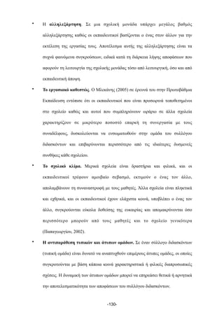 • Η αλληλεξάρτηση. Σε µια σχολική µονάδα υπάρχει µεγάλος βαθµός
αλληλεξάρτησης καθώς οι εκπαιδευτικοί βασίζονται ο ένας στον άλλον για την
εκτέλεση της εργασίας τους. Αποτέλεσµα αυτής της αλληλεξάρτησης είναι τα
συχνά φαινόµενα συγκρούσεων, ειδικά κατά τη διάρκεια λήψης αποφάσεων που
αφορούν τη λειτουργία της σχολικής µονάδας τόσο από λειτουργική, όσο και από
εκπαιδευτική άποψη.
• Το εργασιακό καθεστώς. Ο Μλεκάνης (2005) σε έρευνά του στην Πρωτοβάθµια
Εκπαίδευση εντόπισε ότι οι εκπαιδευτικοί που είναι προσωρινά τοποθετηµένοι
στο σχολείο καθώς και αυτοί που συµπληρώνουν ωράριο σε άλλα σχολεία
χαρακτηρίζουν σε µικρότερο ποσοστό επαρκή τη συνεργασία µε τους
συναδέλφους, δυσκολεύονται να ενσωµατωθούν στην οµάδα του συλλόγου
διδασκόντων και επιβαρύνονται περισσότερο από τις ιδιαίτερες δυσµενείς
συνθήκες κάθε σχολείου.
• Το σχολικό κλίµα. Μερικά σχολεία είναι δραστήρια και φιλικά, και οι
εκπαιδευτικοί τρέφουν αµοιβαίο σεβασµό, εκτιµούν ο ένας τον άλλο,
απολαµβάνουν τη συναναστροφή µε τους µαθητές. Άλλα σχολεία είναι πληκτικά
και εχθρικά, και οι εκπαιδευτικοί έχουν ελάχιστα κοινά, υποβλέπει ο ένας τον
άλλο, συγκρούονται εύκολα δοθείσης της ευκαιρίας και αποµακρύνονται όσο
περισσότερο µπορούν από τους µαθητές και το σχολείο γενικότερα
(Παπαγεωργίου, 2002).
• Η αντιπαράθεση τυπικών και άτυπων οµάδων. Σε έναν σύλλογο διδασκόντων
(τυπική οµάδα) είναι δυνατό να αναπτυχθούν επιµέρους άτυπες οµάδες, οι οποίες
συγκροτούνται µε βάση κάποια κοινά χαρακτηριστικά ή φιλικές διαπροσωπικές
σχέσεις. Η δυναµική των άτυπων οµάδων µπορεί να επηρεάσει θετικά ή αρνητικά
την αποτελεσµατικότητα των αποφάσεων του συλλόγου διδασκόντων.
-130-
 