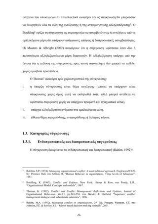 ενέργεια του υποκειµένου Β. Εναλλακτικά αναφέρει ότι ως σύγκρουση θα µπορούσαν
να θεωρηθούν όλα τα είδη της αντίδρασης ή της ανταγωνιστικής αλληλεπίδρασης3. Ο
Boulding4 ορίζει τη σύγκρουση ως παρατηρούµενες ασυµβατότητες ή αντιλήψεις από τα
εµπλεκόµενα µέρη ότι υπάρχουν ασύµφωνες απόψεις ή διαπροσωπικές ασυµβατότητες.
Οι Masters & Albright (2002) αναφέρουν ότι η σύγκρουση υφίσταται όταν δύο ή
περισσότερα αλληλεξαρτώµενα µέρη διαφωνούν. Η αλληλεξάρτηση υπάρχει υπό την
έννοια ότι η επίλυση της σύγκρουσης προς κοινή ικανοποίηση δεν µπορεί να επέλθει
χωρίς αµοιβαία προσπάθεια.
Ο Thomas5 αναφέρει τρία χαρακτηριστικά της σύγκρουσης:
i. η ύπαρξη σύγκρουσης είναι θέµα αντίληψης (µπορεί να υπάρχουν αίτια
σύγκρουσης χωρίς όµως αυτή να εκδηλωθεί ποτέ, αλλά µπορεί αντίθετα να
υφίσταται σύγκρουση χωρίς να υπάρχουν προφανή και πραγµατικά αίτια),
ii. υπάρχει αλληλεξάρτηση ανάµεσα στα εµπλεκόµενα µέρη,
iii. τίθεται θέµα παρεµπόδισης, αντιπαράθεσης ή έλλειψης πόρων.
1.3. Κατηγορίες σύγκρουσης
1.3.1. Ενδοπροσωπικές και διαπροσωπικές συγκρούσεις
Η σύγκρουση διακρίνεται σε ενδοπροσωπική και διαπροσωπική (Rahim, 1992)6.
-5-
3 Robbins S.P. (1974), Managing organizational conflict: A nontraditional approach. Englewood Cliffs
NJ: Prentice Hall, στο Milton, R, “Human Behavior in organizations. Three levels of behaviour”,
1981.
4 Boulding, K. (1963), Conflict and Defense, New York: Harper & Row, στο Pondy, L.R.,
“Organizational Model: Concepts and models”, 1967.
5 Thomas, K. (1992), Conflict and Conflict Management: Reflections and Updates, Journal of
Organisational Behaviour, Vol.13, pp.265-274, στο Weider & Hatfield, “Superiors’ conflict
management strategies and subordinate outcomes”, 1996.
6 Rahim, M.A. (1992), Managing conflict in organizations, 2nd Ed., Praeger, Westport, CT, στο
Johnson, P.E. & Scollay, S.J. “School based decision-making councils”, 2001.
 