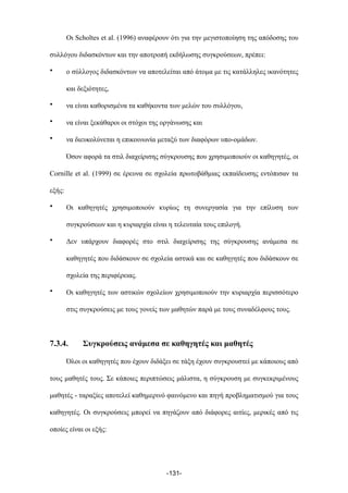 Οι Scholtes et al. (1996) αναφέρουν ότι για την µεγιστοποίηση της απόδοσης του
συλλόγου διδασκόντων και την αποτροπή εκδήλωσης συγκρούσεων, πρέπει:
• ο σύλλογος διδασκόντων να αποτελείται από άτοµα µε τις κατάλληλες ικανότητες
και δεξιότητες,
• να είναι καθορισµένα τα καθήκοντα των µελών του συλλόγου,
• να είναι ξεκάθαροι οι στόχοι της οργάνωσης και
• να διευκολύνεται η επικοινωνία µεταξύ των διαφόρων υπο-οµάδων.
Όσον αφορά τα στιλ διαχείρισης σύγκρουσης που χρησιµοποιούν οι καθηγητές, οι
Cornille et al. (1999) σε έρευνα σε σχολεία πρωτοβάθµιας εκπαίδευσης εντόπισαν τα
εξής:
• Οι καθηγητές χρησιµοποιούν κυρίως τη συνεργασία για την επίλυση των
συγκρούσεων και η κυριαρχία είναι η τελευταία τους επιλογή.
• Δεν υπάρχουν διαφορές στο στιλ διαχείρισης της σύγκρουσης ανάµεσα σε
καθηγητές που διδάσκουν σε σχολεία αστικά και σε καθηγητές που διδάσκουν σε
σχολεία της περιφέρειας.
• Οι καθηγητές των αστικών σχολείων χρησιµοποιούν την κυριαρχία περισσότερο
στις συγκρούσεις µε τους γονείς των µαθητών παρά µε τους συναδέλφους τους.
7.3.4. Συγκρούσεις ανάµεσα σε καθηγητές και µαθητές
Όλοι οι καθηγητές που έχουν διδάξει σε τάξη έχουν συγκρουστεί µε κάποιους από
τους µαθητές τους. Σε κάποιες περιπτώσεις µάλιστα, η σύγκρουση µε συγκεκριµένους
µαθητές - ταραξίες αποτελεί καθηµερινό φαινόµενο και πηγή προβληµατισµού για τους
καθηγητές. Οι συγκρούσεις µπορεί να πηγάζουν από διάφορες αιτίες, µερικές από τις
οποίες είναι οι εξής:
-131-
 