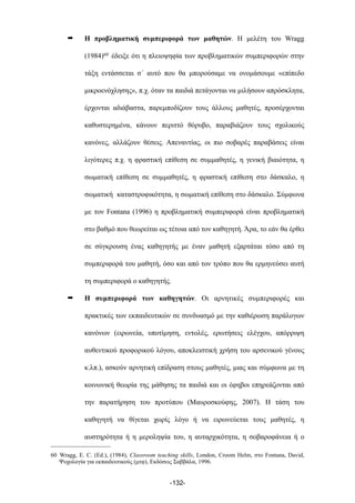 ➡ Η προβληµατική συµπεριφορά των µαθητών. Η µελέτη του Wragg
(1984)60 έδειξε ότι η πλειοψηφία των προβληµατικών συµπεριφορών στην
τάξη εντάσσεται σ΄ αυτό που θα µπορούσαµε να ονοµάσουµε «επίπεδο
µικροενόχλησης», π.χ. όταν τα παιδιά πετάγονται να µιλήσουν απρόσκλητα,
έρχονται αδιάβαστα, παρεµποδίζουν τους άλλους µαθητές, προσέρχονται
καθυστερηµένα, κάνουν περιττό θόρυβο, παραβιάζουν τους σχολικούς
κανόνες, αλλάζουν θέσεις. Απεναντίας, οι πιο σοβαρές παραβάσεις είναι
λιγότερες π.χ. η φραστική επίθεση σε συµµαθητές, η γενική βιαιότητα, η
σωµατική επίθεση σε συµµαθητές, η φραστική επίθεση στο δάσκαλο, η
σωµατική καταστροφικότητα, η σωµατική επίθεση στο δάσκαλο. Σύµφωνα
µε τον Fontana (1996) η προβληµατική συµπεριφορά είναι προβληµατική
στο βαθµό που θεωρείται ως τέτοια από τον καθηγητή. Άρα, το εάν θα έρθει
σε σύγκρουση ένας καθηγητής µε έναν µαθητή εξαρτάται τόσο από τη
συµπεριφορά του µαθητή, όσο και από τον τρόπο που θα ερµηνεύσει αυτή
τη συµπεριφορά ο καθηγητής.
➡ Η συµπεριφορά των καθηγητών. Οι αρνητικές συµπεριφορές και
πρακτικές των εκπαιδευτικών σε συνδυασµό µε την καθιέρωση παράλογων
κανόνων (ειρωνεία, υποτίµηση, εντολές, ερωτήσεις ελέγχου, απόρριψη
αυθεντικού προφορικού λόγου, αποκλειστική χρήση του αρσενικού γένους
κ.λπ.), ασκούν αρνητική επίδραση στους µαθητές, µιας και σύµφωνα µε τη
κοινωνική θεωρία της µάθησης τα παιδιά και οι έφηβοι επηρεάζονται από
την παρατήρηση του προτύπου (Μαυροσκούφης, 2007). Η τάση του
καθηγητή να θίγεται χωρίς λόγο ή να ειρωνεύεται τους µαθητές, η
αυστηρότητα ή η µεροληψία του, η αυταρχικότητα, η σοβαροφάνεια ή ο
-132-
60 Wragg, E. C. (Ed.), (1984), Classroom teaching skills, London, Croom Helm, στο Fontana, David,
Ψυχολογία για εκπαιδευτικούς (µτφ), Εκδόσεις Σαββάλα, 1996.
 