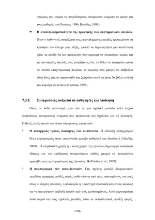 στόµφος του µπορεί να πυροδοτήσουν σύγκρουση ανάµεσα σε αυτόν και
τους µαθητές του (Fontana, 1996; Κυρίδης, 1999).
➡ Η αναποτελεσµατικότητα της πρακτικής των συστηµατικών απειλών.
Όταν ο καθηγητής στηρίζεται στις επανειληµµένες απειλές προκειµένου να
κρατήσει τον έλεγχο µιας τάξης, µπορεί να δηµιουργήσει µια κατάσταση
όπου τα παιδιά θα τον προκαλούν συστηµατικά να υλοποιήσει ακόµη και
τις πιο ακραίες απειλές του, γνωρίζοντας ότι, αν θέλει να παραµείνει µέσα
σε σωστά επαγγελµατικά πλαίσια, οι τιµωρίες που µπορεί να επιβάλλει
είναι λίγες και, αν παρασυρθεί και ξεπεράσει αυτά τα όρια, θα βάλει τη δική
του καριέρα σε κίνδυνο (Fontana, 1996).
7.3.5. Συγκρούσεις ανάµεσα σε καθηγητές και Διοίκηση
Όπως σε κάθε οργανισµό, έτσι και σε µια σχολική µονάδα πολύ συχνά
προκύπτουν συγκρούσεις ανάµεσα στο προσωπικό του σχολείου και τη διοίκηση.
Πιθανές πηγές αυτού του τύπου σύγκρουσης αποτελούν:
• Ο αυταρχικός τρόπος διοίκησης των διευθυντών. Η επίδειξη αυταρχισµού
θέτει περιορισµούς στην επικοινωνία µεταξύ καθηγητή και διευθυντή (Ghaffar,
2009). Η υπερβολική χρήση ή η κακή χρήση της εξουσίας δηµιουργεί πρόσφορο
έδαφος για την εκδήλωση συγκρούσεων καθώς µπορεί να προκαλέσει
αµφισβήτηση της νοµιµότητας της εξουσίας (Huffstutter et al., 1997).
• Η συµπεριφορά των εκπαιδευτικών. Στις σχέσεις µεταξύ διαφορετικών
επιπέδων ιεραρχίας πολλές φορές υιοθετούνται από τους υφισταµένους τακτικές
όπως οι συχνές απουσίες, η αδιαφορία ή η αυστηρή προσκόλληση στους κανόνες
για να αποτρέψουν επιβολή ποινών από τους προϊσταµένους. Αυτό παρατηρείται
πολύ συχνά και στις σχολικές µονάδες όπου οι εκπαιδευτικοί, πολλές φορές,
-133-
 