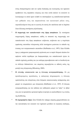 όντας δυσαρεστηµένοι από τον τρόπο διοίκησης και λειτουργίας του σχολείου
προβαίνουν στις παραπάνω ενέργειες και στην ουσία παύουν να εκτελούν το
λειτούργηµα το οποίο έχουν κληθεί να υποστηρίξουν ως εκπαιδευτικοί-πρότυπα
των µαθητών τους και παραιτούνται του κοινωνικού ρόλου τους,
εκµεταλλευόµενοι ίσως και το γεγονός ότι κανείς δεν απολύεται από το Δηµόσιο
λόγω έλλειψης συστήµατος αξιολόγησης.
• Η συµµετοχή των εκπαιδευτικών στη λήψη αποφάσεων. Σε συστήµατα
συµµετοχικής λήψης αποφάσεων, καθώς το ποσοστό της συµµετοχής των
εκπαιδευτικών στη λήψη αποφάσεων αυξάνεται, αυξάνεται και η συχνότητα
εµφάνισης επεισοδίων σύγκρουσης αλλά ταυτόχρονα µειώνεται το επίπεδο της
έντασης των συγκρουσιακών επεισοδίων (Huffstutter et al., 1997). Στην Ελλάδα
όµως η υπάρχουσα γραφειοκρατική οργάνωση και το παρόν θεσµικό πλαίσιο δεν
αφήνουν πολλά περιθώρια για διαφοροποίηση του εκπαιδευτικού έργου σε
επίπεδο σχολικής µονάδας και για ανάληψη πρωτοβουλιών από το διευθυντή και
το σύλλογο διδασκόντων, και εποµένως περιορίζονται οι πιθανές αιτίες της
µεταξύ τους σύγκρουσης (Μλεκάνης, 2005).
• Η ελλιπής επικοινωνία και η έλλειψη ανατροφοδότησης. Οι µη
προσδιορισµένες προσδοκίες, η απόκρυψη πληροφοριών, η έλλειψη
εµπιστοσύνης και ειλικρίνειας είναι δείγµατα επικοινωνιακής κατάρρευσης που
µπορεί να κλιµακώσουν µια σύγκρουση (Huffstutter et al., 1997). Η έλλειψη
ανατροφοδότησης για την επίδοση των καθηγητών µπορεί να “ρίξει” το ηθικό
τους και να προκαλέσει αρνητικά σχόλια ή άρνηση να ακολουθήσουν τις εντολές
της διεύθυνσης.
• Οι περιορισµένοι πόροι. Στην Ελλάδα δεν υπάρχει επαρκής χρηµατοδότηση για
την ικανοποίηση των αναγκών των σχολικών µονάδων σε κτιριακές υποδοµές,
-134-
 