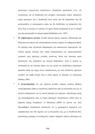 εξοπλισµό, διοργάνωση εκδηλώσεων, βοηθητικό προσωπικό κ.λπ.. Οι
συγκρούσεις για τη διεκδίκηση των πενιχρών οικονοµικών πόρων αποτελούν
συχνό φαινόµενο και ο διευθυντής είναι αυτός που θα αποφασίσει πως θα
κατανεµηθούν οι περιορισµένοι πόροι και θα διευθετήσει τη σύγκρουση έτσι
ώστε όλες οι πλευρές να νιώσουν ότι έχουν δίκαιη µεταχείριση ή ότι το αίτηµά
τους θα ικανοποιηθεί σε επόµενη φάση (Huffstutter et al., 1997).
• Οι επιβαλλόµενες αλλαγές. Η κάθε αλλαγή απαιτεί ενέργεια, ενθουσιασµό και
δέσµευση και απαιτεί την αλληλεπίδραση πολλών ατόµων σε καθηµερινή βάση.
Οι εξελίξεις στην τεχνολογία πληροφοριών και επικοινωνιών δηµιουργούν την
ανάγκη άµεσης αλλαγής στον τρόπο διεκπεραίωσης των γραφειοκρατικών
εργασιών µιας σχολικής µονάδας ασκώντας πίεση στη διοίκηση αφού
απαιτούνται νέες δεξιότητες και αλλαγή διαδικασιών. Αυτή η ανάγκη σε
συνδυασµό µε την έλλειψη πόρων για την αγορά του κατάλληλου εξοπλισµού
προκαλεί πίεση και άγχος στους εκπαιδευτικούς και τους διευθυντές σχολικών
µονάδων και τριβή µεταξύ τους η οποία µπορεί να οδηγήσει σε σύγκρουση
(Heaney, 2001).
• Η αλληλεξάρτηση. Σε µια σχολική µονάδα υπάρχει µεγάλος βαθµός
αλληλεξάρτησης καθώς οι διευθυντές εξαρτώνται από τη συνεργασία τους µε το
σύλλογο διδασκόντων για τη σωστή διοίκηση του σχολείου. Αποτέλεσµα αυτής
της αλληλεξάρτησης είναι τα συχνά φαινόµενα συγκρούσεων, ειδικά κατά τη
διάρκεια λήψης αποφάσεων. Ο Μλεκάνης (2005) σε έρευνά του στην
Πρωτοβάθµια Εκπαίδευση διαπίστωσε ότι η µακρόχρονη παραµονή των
εκπαιδευτικών στο ίδιο σχολείο και η συνεργασία τους µε το διευθυντή δίνει
περισσότερες αφορµές να αναδειχτούν, εφόσον υπάρχουν, κάποιες αδυναµίες του
-135-
 