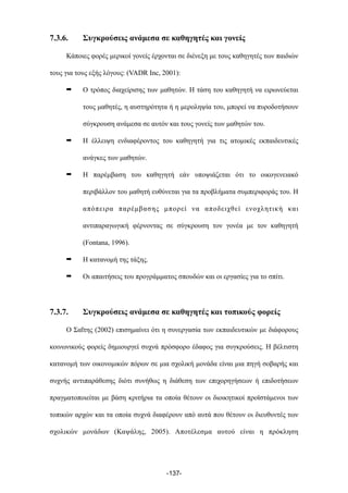 7.3.6. Συγκρούσεις ανάµεσα σε καθηγητές και γονείς
Κάποιες φορές µερικοί γονείς έρχονται σε διένεξη µε τους καθηγητές των παιδιών
τους για τους εξής λόγους: (VADR Inc, 2001):
➡ Ο τρόπος διαχείρισης των µαθητών. Η τάση του καθηγητή να ειρωνεύεται
τους µαθητές, η αυστηρότητα ή η µεροληψία του, µπορεί να πυροδοτήσουν
σύγκρουση ανάµεσα σε αυτόν και τους γονείς των µαθητών του.
➡ Η έλλειψη ενδιαφέροντος του καθηγητή για τις ατοµικές εκπαιδευτικές
ανάγκες των µαθητών.
➡ Η παρέµβαση του καθηγητή εάν υποψιάζεται ότι το οικογενειακό
περιβάλλον του µαθητή ευθύνεται για τα προβλήµατα συµπεριφοράς του. Η
απόπειρα παρέµβασης µπορεί να αποδειχθεί ενοχλητική και
αντιπαραγωγική φέρνοντας σε σύγκρουση τον γονέα µε τον καθηγητή
(Fontana, 1996).
➡ Η κατανοµή της τάξης.
➡ Οι απαιτήσεις του προγράµµατος σπουδών και οι εργασίες για το σπίτι.
7.3.7. Συγκρούσεις ανάµεσα σε καθηγητές και τοπικούς φορείς
Ο Σαΐτης (2002) επισηµαίνει ότι η συνεργασία των εκπαιδευτικών µε διάφορους
κοινωνικούς φορείς δηµιουργεί συχνά πρόσφορο έδαφος για συγκρούσεις. Η βέλτιστη
κατανοµή των οικονοµικών πόρων σε µια σχολική µονάδα είναι µια πηγή σοβαρής και
συχνής αντιπαράθεσης διότι συνήθως η διάθεση των επιχορηγήσεων ή επιδοτήσεων
πραγµατοποιείται µε βάση κριτήρια τα οποία θέτουν οι διοικητικοί προϊστάµενοι των
τοπικών αρχών και τα οποία συχνά διαφέρουν από αυτά που θέτουν οι διευθυντές των
σχολικών µονάδων (Καψάλης, 2005). Αποτέλεσµα αυτού είναι η πρόκληση
-137-
 