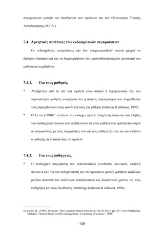 συγκρούσεων µεταξύ των διευθυντών των σχολείων και των Οργανισµών Τοπικής
Αυτοδιοίκησης (Ο.Τ.Α.).
7.4. Αρνητικές συνέπειες των ενδοσχολικών συγκρούσεων
Οι ενδοσχολικές συγκρούσεις εάν δεν αντιµετωπισθούν σωστά µπορεί να
δράσουν διασπαστικά και να δηµιουργήσουν ένα αποσταθεροποιηµένο εργασιακό και
µαθησιακό περιβάλλον.
7.4.1. Για τους µαθητές
• Ανεξάρτητα από το εάν ένα σχολείο είναι αστικό ή περιφερειακό, όλο και
περισσότεροι µαθητές αναφέρουν ότι η άτακτη συµπεριφορά των συµµαθητών
τους παρεµβαίνουν στην ικανότητά τους για µάθηση (Johnson & Johnson, 1996).
• Ο Levin (1990)62 εντόπισε ότι υπάρχει υψηλή συσχέτιση ανάµεσα στο πλήθος
των πειθαρχικών ποινών που επιβάλλονται σε έναν µαθητή που εµπλέκεται συχνά
σε συγκρούσεις µε τους συµµαθητές του και τους καθηγητές του, και τον κίνδυνο
ο µαθητής να εγκαταλείψει το σχολείο.
7.4.2. Για τους καθηγητές
• Η πειθαρχική παρέµβαση των εκπαιδευτικών (νουθεσία, διαιτησία, επιβολή
ποινών κ.λπ.) για την αντιµετώπιση των συγκρούσεων µεταξύ µαθητών αναλώνει
µεγάλο ποσοστό του πολύτιµου εκπαιδευτικού και διοικητικού χρόνου για τους
καθηγητές και τους διευθυντές αντίστοιχα (Johnson & Johnson, 1996).
-138-
62 Levin, B., (1990), Dropouts, The Canadian School Executive, Vol.10, No.4, pp.15-17 στο Pendharkar,
Mahduri, “School-based conflict management. A summary of a thesis”, 1995.
 