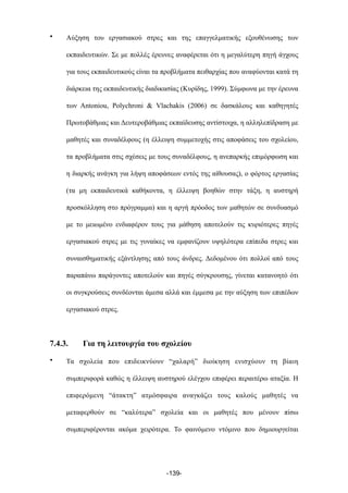 • Αύξηση του εργασιακού στρες και της επαγγελµατικής εξουθένωσης των
εκπαιδευτικών. Σε µε πολλές έρευνες αναφέρεται ότι η µεγαλύτερη πηγή άγχους
για τους εκπαιδευτικούς είναι τα προβλήµατα πειθαρχίας που αναφύονται κατά τη
διάρκεια της εκπαιδευτικής διαδικασίας (Κυρίδης, 1999). Σύµφωνα µε την έρευνα
των Antoniou, Polychroni & Vlachakis (2006) σε δασκάλους και καθηγητές
Πρωτοβάθµιας και Δευτεροβάθµιας εκπαίδευσης αντίστοιχα, η αλληλεπίδραση µε
µαθητές και συναδέλφους (η έλλειψη συµµετοχής στις αποφάσεις του σχολείου,
τα προβλήµατα στις σχέσεις µε τους συναδέλφους, η ανεπαρκής επιµόρφωση και
η διαρκής ανάγκη για λήψη αποφάσεων εντός της αίθουσας), ο φόρτος εργασίας
(τα µη εκπαιδευτικά καθήκοντα, η έλλειψη βοηθών στην τάξη, η αυστηρή
προσκόλληση στο πρόγραµµα) και η αργή πρόοδος των µαθητών σε συνδυασµό
µε το µειωµένο ενδιαφέρον τους για µάθηση αποτελούν τις κυριότερες πηγές
εργασιακού στρες µε τις γυναίκες να εµφανίζουν υψηλότερα επίπεδα στρες και
συναισθηµατικής εξάντλησης από τους άνδρες. Δεδοµένου ότι πολλοί από τους
παραπάνω παράγοντες αποτελούν και πηγές σύγκρουσης, γίνεται κατανοητό ότι
οι συγκρούσεις συνδέονται άµεσα αλλά και έµµεσα µε την αύξηση των επιπέδων
εργασιακού στρες.
7.4.3. Για τη λειτουργία του σχολείου
• Τα σχολεία που επιδεικνύουν “χαλαρή” διοίκηση ενισχύουν τη βίαιη
συµπεριφορά καθώς η έλλειψη αυστηρού ελέγχου επιφέρει περαιτέρω αταξία. Η
επιφερόµενη “άτακτη” ατµόσφαιρα αναγκάζει τους καλούς µαθητές να
µεταφερθούν σε “καλύτερα” σχολεία και οι µαθητές που µένουν πίσω
συµπεριφέρονται ακόµα χειρότερα. Το φαινόµενο ντόµινο που δηµιουργείται
-139-
 