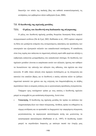 διαιωνίζει τον κύκλο της παιδικής βίας και καθιστά αναποτελεσµατικές τις
αντιδράσεις των φοβισµένων πλέον καθηγητών (Lam, 2000).
7.5. Ο διευθυντής της σχολικής µονάδας
7.5.1. Ο ρόλος του διευθυντή στη διαδικασία της σύγκρουσης
Ο ρόλος του διευθυντή σχολικής µονάδας θεωρείται διοικητική θέση υψηλού
συγκρουσιακού κινδύνου (Nir & Eyal, 2003; Huffstutter et al., 1997) εφόσον υπηρετεί
τη θέση του µεσάζοντα ανάµεσα στις αντικρουόµενες απαιτήσεις και προσδοκίες των
εσωτερικών και εξωτερικών πελατών του εκπαιδευτικού συστήµατος. Η εκπαίδευση
είναι ένας τοµέας που υπόκειται σε σηµαντικές αλλαγές αφού κάθε φορά που αλλάζει η
κυβέρνηση εισάγονται µεταρρυθµίσεις στο εκπαιδευτικό σύστηµα. Οι διευθυντές των
σχολικών µονάδων γίνονται οι εκπρόσωποι αυτών των αλλαγών, έχοντας σαν καθήκον
να διευκολύνουν την επίτευξη των αλλαγών στις αίθουσες, στα σχολεία και στην
κοινωνία. Η κάθε τύπου αλλαγή είναι άρρηκτα συνδεδεµένη µε τη σύγκρουση και
αποτελεί ένα επιπλέον βάρος για το διευθυντή ο οποίος καλείται πλέον να ξοδέψει
σηµαντικό ποσοστό του χρόνου και της ενέργειάς του διαµεσολαβώντας σε πλήθος
περιστάσεων όπου οι ατοµικές ανάγκες και οι οργανωσιακές προσδοκίες συγκρούονται.
Υπάρχουν τρεις τουλάχιστον τρόποι µε τους οποίους ο διευθυντής σχολείου
µπορεί να αναµιχθεί σε µια κατάσταση σύγκρουσης. Αυτοί είναι:
• Υποκινητής. Ο διευθυντής της σχολικής µονάδας δεν πρέπει να επιδιώκει την
ελαχιστοποίηση όλων των τύπων σύγκρουσης. Αντίθετα, πρέπει να ενθαρρύνει τη
νόµιµη αντίδραση και να προσπαθεί να διαχειριστεί την επιφερόµενη σύγκρουση
µεγιστοποιώντας τα παραγωγικά αποτελέσµατα αυτής και µειώνοντας τα
καταστροφικά αποτελέσµατα (Huffstutter et al., 1997). Ο διευθυντής λοιπόν
µπορεί να πυροδοτήσει διαφωνίες µε απώτερο σκοπό την έναρξη µιας
-140-
 
