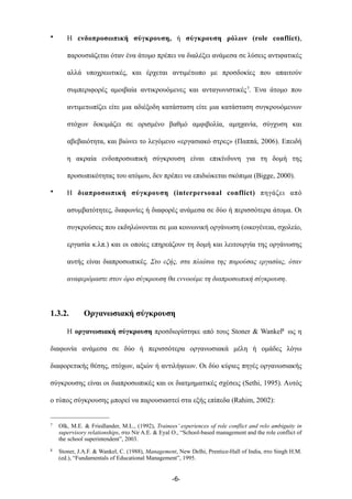 • Η ενδοπροσωπική σύγκρουση, ή σύγκρουση ρόλων (role conflict),
παρουσιάζεται όταν ένα άτοµο πρέπει να διαλέξει ανάµεσα σε λύσεις αντιφατικές
αλλά υποχρεωτικές, και έρχεται αντιµέτωπο µε προσδοκίες που απαιτούν
συµπεριφορές αµοιβαία αντικρουόµενες και ανταγωνιστικές7. Ένα άτοµο που
αντιµετωπίζει είτε µια αδιέξοδη κατάσταση είτε µια κατάσταση συγκρουόµενων
στόχων δοκιµάζει σε ορισµένο βαθµό αµφιβολία, αµηχανία, σύγχυση και
αβεβαιότητα, και βιώνει το λεγόµενο «εργασιακό στρες» (Παππά, 2006). Επειδή
η ακραία ενδοπροσωπική σύγκρουση είναι επικίνδυνη για τη δοµή της
προσωπικότητας του ατόµου, δεν πρέπει να επιδιώκεται σκόπιµα (Bigge, 2000).
• Η διαπροσωπική σύγκρουση (interpersonal conflict) πηγάζει από
ασυµβατότητες, διαφωνίες ή διαφορές ανάµεσα σε δύο ή περισσότερα άτοµα. Οι
συγκρούσεις που εκδηλώνονται σε µια κοινωνική οργάνωση (οικογένεια, σχολείο,
εργασία κ.λπ.) και οι οποίες επηρεάζουν τη δοµή και λειτουργία της οργάνωσης
αυτής είναι διαπροσωπικές. Στο εξής, στα πλαίσια της παρούσας εργασίας, όταν
αναφερόµαστε στον όρο σύγκρουση θα εννοούµε τη διαπροσωπική σύγκρουση.
1.3.2. Οργανωσιακή σύγκρουση
Η οργανωσιακή σύγκρουση προσδιορίστηκε από τους Stoner & Wankel8 ως η
διαφωνία ανάµεσα σε δύο ή περισσότερα οργανωσιακά µέλη ή οµάδες λόγω
διαφορετικής θέσης, στόχων, αξιών ή αντιλήψεων. Οι δύο κύριες πηγές οργανωσιακής
σύγκρουσης είναι οι διαπροσωπικές και οι διατµηµατικές σχέσεις (Sethi, 1995). Αυτός
ο τύπος σύγκρουσης µπορεί να παρουσιαστεί στα εξής επίπεδα (Rahim, 2002):
-6-
7 Olk, M.E. & Friedlander, M.L., (1992), Trainees’ experiences of role conflict and relo ambiguity in
supervisory relationships, στο Nir A.E. & Eyal O., “School-based management and the role conflict of
the school superintendent”, 2003.
8 Stoner, J.A.F. & Wankel, C. (1988), Management, New Delhi, Prentice-Hall of India, στο Singh H.M.
(ed.), “Fundamentals of Educational Management”, 1995.
 