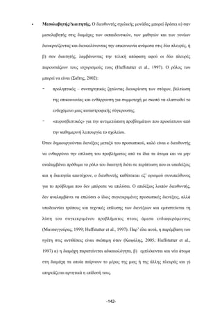• Μεσολαβητής/Διαιτητής. Ο διευθυντής σχολικής µονάδας µπορεί δράσει α) σαν
µεσολαβητής στις διαµάχες των εκπαιδευτικών, των µαθητών και των γονέων
διευκρινίζοντας και διευκολύνοντας την επικοινωνία ανάµεσα στις δύο πλευρές, ή
β) σαν διαιτητής, λαµβάνοντας την τελική απόφαση αφού οι δύο πλευρές
παρουσιάζουν τους ισχυρισµούς τους (Huffstutter et al., 1997). Ο ρόλος του
µπορεί να είναι (Σαΐτης, 2002):
- προληπτικός – συντηρητικός ζητώντας διευκρίνιση των στόχων, βελτίωση
της επικοινωνίας και ενθάρρυνση για συµµετοχή µε σκοπό να ελαττωθεί το
ενδεχόµενο µιας καταστροφικής σύγκρουσης.
- «πυροσβεστικός» για την αντιµετώπιση προβληµάτων που προκύπτουν από
την καθηµερινή λειτουργία το σχολείου.
Όταν δηµιουργούνται διενέξεις µεταξύ του προσωπικού, καλό είναι ο διευθυντής
να ενθαρρύνει την επίλυση του προβλήµατος από τα ίδια τα άτοµα και να µην
αναλαµβάνει πρόθυµα το ρόλο του διαιτητή διότι σε περίπτωση που οι υποδείξεις
και η διαιτησία αποτύχουν, ο διευθυντής καθίσταται εξ’ ορισµού συνυπεύθυνος
για το πρόβληµα που δεν µπόρεσε να επιλύσει. Ο επιδέξιος λοιπόν διευθυντής,
δεν αναλαµβάνει να επιλύσει ο ίδιος συγκεκριµένες προσωπικές διενέξεις, αλλά
υποδεικνύει τρόπους και τεχνικές επίλυσης των διενέξεων και εµπιστεύεται τη
λύση του συγκεκριµένου προβλήµατος στους άµεσα ενδιαφερόµενους
(Ματσαγγούρας, 1999; Huffstutter et al., 1997). Παρ’ όλα αυτά, η παρέµβαση του
ηγέτη στις αντιθέσεις είναι σκόπιµη όταν (Καψάλης, 2005; Huffstutter et al.,
1997) α) η διαµάχη παρατείνεται αδικαιολόγητα, β) εµπλέκονται και νέα άτοµα
στη διαµάχη τα οποία παίρνουν το µέρος της µιας ή της άλλης πλευράς και γ)
επηρεάζεται αρνητικά η επίδοσή τους.
-142-
 