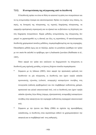 7.5.2. Η αντιµετώπιση της σύγκρουσης από το διευθυντή
Ο διευθυντής πρέπει να είναι σε θέση να κατανοεί τη φύση των συγκρούσεων και
να τις αντιµετωπίζει έγκαιρα και αποτελεσµατικά. Πρέπει να γνωρίζει τους τύπους, τις
πηγές, τη δυναµική της σύγκρουσης, τις τεχνικές διαχείρισης σύγκρουσης, να
εφαρµόζει προληπτικές στρατηγικές και να εξασκεί και να βελτιώνει τις δεξιότητές του
στη διαχείριση συγκρούσεων. Καµία µέθοδος αντιµετώπισης της σύγκρουσης δεν
µπορεί να χαρακτηρισθεί ως η ιδανική για όλες τις περιστάσεις. Ο αποτελεσµατικός
διευθυντής χρησιµοποιεί ποικίλες µεθόδους, συµπεριλαµβανοµένης και της κυριαρχίας.
Οποιαδήποτε µέθοδο όµως και αν διαλέξει, πρέπει να µεταδώσει ξεκάθαρα τον τρόπο
µε τον οποίο θα επιλυθεί το πρόβληµα, πριν η διαδικασία ξεκινήσει (Huffstutter et al.,
1997).
Όσον αφορά τον τρόπο που επιλέγουν να διαχειριστούν τη σύγκρουση οι
διευθυντές µιας σχολικής µονάδας, οι έρευνες δείχνουν ποικίλα συµπεράσµατα:
• Σύµφωνα µε τη Johnson (2003), όσον αφορά την προσωπική εµπλοκή των
διευθυντών σε µία σύγκρουση, οι διευθυντές που έχουν υψηλά επίπεδα
προσωπικής εξουσίας (ειδικού, αναφοράς) καταφεύγουν συνήθως στη
συνεργασία (επίλυση προβληµάτων) και στο συµβιβασµό υιοθετώντας χαλαρό,
προσεκτικό και φιλικό επικοινωνιακό στιλ, ενώ οι διευθυντές που έχουν υψηλά
επίπεδα εξουσίας λόγω θέσης (νόµιµη, εξαναγκαστική, ανταµοιβής) καταφεύγουν
συνήθως στην αποφυγή και την κυριαρχία υιοθετώντας κυριαρχικό επικοινωνιακό
στιλ.
• Σύµφωνα µε την έρευνα του Balay (2006) σε σχολεία της πρωτοβάθµιας
εκπαίδευσης, οι διευθυντές είναι περισσότερο πιθανό να χρησιµοποιήσουν την
αποφυγή και το συµβιβασµό από τους καθηγητές.
-143-
 