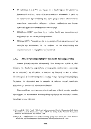 • Οι Huffstutter et al. (1997) υποστήριξαν ότι οι διευθυντές που δεν µπορούν να
διαχειριστούν το άγχος, που χρειάζονται περισσότερες πληροφορίες ή χρόνο για
να κατανοήσουν την κατάσταση, που έχουν χαµηλά επίπεδα επικοινωνιακών
ικανοτήτων, περιορισµένες δεξιότητες επίλυσης προβληµάτων και έλλειψη
εµπιστοσύνης τείνουν να καταφεύγουν στην αποφυγή.
• Η Erickson (1984)63 υποστήριξε ότι οι γυναίκες διευθύντριες καταφεύγουν στο
συµβιβασµό για την επίλυση των συγκρούσεων.
• Η Kruger (1996) 64 παρατήρησε ότι οι γυναίκες διευθύντριες χρησιµοποιούν µε
επιτυχία την προσαρµογή και την αποφυγή για την αντιµετώπιση των
συγκρούσεων, ενώ οι άνδρες δρουν ανταγωνιστικά.
7.4.3. Απαραίτητες δεξιότητες του διευθυντή σχολικής µονάδας
Εφόσον η σύγκρουση είναι αναπόφευκτη, ειδικά στο σχολικό περιβάλλον, είναι
προφανές ότι ο διευθυντής µιας σχολικής µονάδας πρέπει να είναι ικανός να εντοπίζει
και να αναγνωρίζει τη σύγκρουση, να διακρίνει τη δυναµική της και τις πιθανές
εποικοδοµητικές ή καταστροφικές επιπτώσεις της, να έχει τις απαραίτητες δεξιότητες
διαχείρισης της σύγκρουσης και να εφαρµόζει τις διάφορες τεχνικές διαχείρισης
σύγκρουσης µε πρακτικό και αποτελεσµατικό τρόπο.
Για την πρόληψη της σύγκρουσης ο διευθυντής µιας σχολικής µονάδας µπορεί να
δηµιουργήσει µια ικανοποιητική συναισθηµατική ατµόσφαιρα και αρµονικό κλίµα στο
σχολείο µε τις εξής ενέργειες:
-144-
63 Erickson, H. L. (1984), Female Public School Administrators and Conflict Management, Ph.D. thesis.
Dissertation Abstracts International, 45(5): 1251-A στο Balay, Refik, “Conflict Management
Strategies of Administrators and Teachers”, 2006.
64 Kruger, M.L. (1996), Gender issues in school headship: quality versus power?, στο Cubillo & Brown,
“Women into educational leadership and management: international differences”, 2003.
 