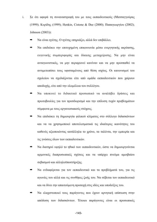 i. Σε ότι αφορά τη συναναστροφή του µε τους εκπαιδευτικούς (Ματσαγγούρας
(1999); Κυρίδης (1999); Henkin, Cistone & Dee (2000); Παπαγεωργίου (2002);
Johnson (2003)):
➡ Να είναι ηγέτης. Ο ηγέτης επηρεάζει, αλλά δεν επιβάλλει.
➡ Να επιδιώκει την επιτυχηµένη επικοινωνία µέσω ενεργητικής ακρόασης,
ευγενικής συµπεριφοράς και δίκαιης µεταχείρισης. Να µην είναι
ανταγωνιστικός, να µην περιφρονεί κανέναν και να µην προσπαθεί να
αντιµετωπίσει τους υφισταµένους από θέση ισχύος. Οι κανονισµοί του
σχολείου να σχεδιάζονται είτε από οµάδα εκπαιδευτικών που χαίρουν
αποδοχής, είτε από την ολοµέλεια του συλλόγου.
➡ Να υποκινεί το διδακτικό προσωπικό να αναλάβει δράσεις και
πρωτοβουλίες για τον προσδιορισµό και την επίλυση τυχόν προβληµάτων
σύµφωνα µε τους οργανωσιακούς στόχους.
➡ Να επιδιώκει τη δηµιουργία φιλικού κλίµατος στο σύλλογο διδασκόντων
και να να χρησιµοποιεί αποτελεσµατικά τις ιδιαίτερες ικανότητες του
καθενός αξιοποιώντας κατάλληλα το χρόνο, τα ταλέντα, την εµπειρία και
τις γνώσεις όλων των εκπαιδευτικών.
➡ Να διατηρεί υψηλό το ηθικό των εκπαιδευτικών, ώστε να δηµιουργούνται
αρµονικές διαπροσωπικές σχέσεις και να υπάρχει πνεύµα αµοιβαίου
σεβασµού και αλληλοϋποστήριξης.
➡ Να ενδιαφέρεται για τον εκπαιδευτικό και τα προβλήµατά του, για τις
αγωνίες του αλλά και τις συνθήκες ζωής του. Να σέβεται τον εκπαιδευτικό
και να δίνει την απαιτούµενη προσοχή στις ιδέες και υποδείξεις του.
➡ Να ελαχιστοποιεί τους παράγοντες που έχουν αρνητική επίπτωση στην
απόδοση των διδασκόντων. Τέτοιοι παράγοντες είναι οι προσωπικές
-145-
 