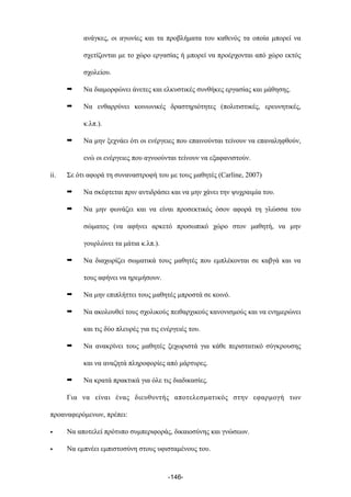 ανάγκες, οι αγωνίες και τα προβλήµατα του καθενός τα οποία µπορεί να
σχετίζονται µε το χώρο εργασίας ή µπορεί να προέρχονται από χώρο εκτός
σχολείου.
➡ Να διαµορφώνει άνετες και ελκυστικές συνθήκες εργασίας και µάθησης.
➡ Να ενθαρρύνει κοινωνικές δραστηριότητες (πολιτιστικές, ερευνητικές,
κ.λπ.).
➡ Να µην ξεχνάει ότι οι ενέργειες που επαινούνται τείνουν να επαναληφθούν,
ενώ οι ενέργειες που αγνοούνται τείνουν να εξαφανιστούν.
ii. Σε ότι αφορά τη συναναστροφή του µε τους µαθητές (Carline, 2007)
➡ Να σκέφτεται πριν αντιδράσει και να µην χάνει την ψυχραιµία του.
➡ Να µην φωνάζει και να είναι προσεκτικός όσον αφορά τη γλώσσα του
σώµατος (να αφήνει αρκετό προσωπικό χώρο στον µαθητή, να µην
γουρλώνει τα µάτια κ.λπ.).
➡ Να διαχωρίζει σωµατικά τους µαθητές που εµπλέκονται σε καβγά και να
τους αφήνει να ηρεµήσουν.
➡ Να µην επιπλήττει τους µαθητές µπροστά σε κοινό.
➡ Να ακολουθεί τους σχολικούς πειθαρχικούς κανονισµούς και να ενηµερώνει
και τις δύο πλευρές για τις ενέργειές του.
➡ Να ανακρίνει τους µαθητές ξεχωριστά για κάθε περιστατικό σύγκρουσης
και να αναζητά πληροφορίες από µάρτυρες.
➡ Να κρατά πρακτικά για όλε τις διαδικασίες.
Για να είναι ένας διευθυντής αποτελεσµατικός στην εφαρµογή των
προαναφερόµενων, πρέπει:
• Να αποτελεί πρότυπο συµπεριφοράς, δικαιοσύνης και γνώσεων.
• Να εµπνέει εµπιστοσύνη στους υφισταµένους του.
-146-
 