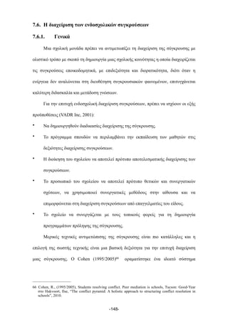 7.6. Η διαχείριση των ενδοσχολικών συγκρούσεων
7.6.1. Γενικά
Μια σχολική µονάδα πρέπει να αντιµετωπίζει τη διαχείριση της σύγκρουσης µε
ολιστικό τρόπο µε σκοπό τη δηµιουργία µιας σχολικής κοινότητας η οποία διαχειρίζεται
τις συγκρούσεις εποικοδοµητικά, µε επιδεξιότητα και διορατικότητα, διότι όταν η
ενέργεια δεν αναλώνεται στη διευθέτηση συγκρουσιακών φαινοµένων, επιτυγχάνεται
καλύτερη διδασκαλία και µετάδοση γνώσεων.
Για την επιτυχή ενδοσχολική διαχείριση συγκρούσεων, πρέπει να ισχύουν οι εξής
προϋποθέσεις (VADR Inc, 2001):
• Να δηµιουργηθούν διαδικασίες διαχείρισης της σύγκρουσης.
• Το πρόγραµµα σπουδών να περιλαµβάνει την εκπαίδευση των µαθητών στις
δεξιότητες διαχείρισης συγκρούσεων.
• Η διοίκηση του σχολείου να αποτελεί πρότυπο αποτελεσµατικής διαχείρισης των
συγκρούσεων.
• Το προσωπικό του σχολείου να αποτελεί πρότυπο θετικών και συνεργατικών
σχέσεων, να χρησιµοποιεί συνεργατικές µεθόδους στην αίθουσα και να
επιµορφώνεται στη διαχείριση συγκρούσεων από επαγγελµατίες του είδους.
• Το σχολείο να συνεργάζεται µε τους τοπικούς φορείς για τη δηµιουργία
προγραµµάτων πρόληψης της σύγκρουσης.
Μερικές τεχνικές αντιµετώπισης της σύγκρουσης είναι πιο κατάλληλες και η
επιλογή της σωστής τεχνικής είναι µια βασική δεξιότητα για την επιτυχή διαχείριση
µιας σύγκρουσης. Ο Cohen (1995/2005)66 οραµατίστηκε ένα ιδεατό σύστηµα
-148-
66 Cohen, R., (1995/2005), Students resolving conflict. Peer mediation is schools, Tucson: Good-Year
στο Hakvoort, Ilse, “The conflict pyramid: A holistic approach to structuring conflict resolution in
schools”, 2010.
 