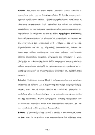 • Επίπεδο 2 (διαχείριση σύγκρουσης - conflict handling): Σε αυτό το επίπεδο οι
συγκρούσεις επιλύονται µε διαπραγµατεύσεις. Η ύπαρξη υποστηρικτικού
σχολικού περιβάλλοντος (επίπεδο 1) βοηθά τους εµπλεκόµενους να επιλύσουν τη
σύγκρουση εποικοδοµητικά. Αυτό προϋποθέτει ότι µαθητές και καθηγητές
εκπαιδεύονται και τους παρέχονται τα κατάλληλα µέσα για την αντιµετώπιση των
συγκρούσεων. Τα απαραίτητα σε αυτό το στάδιο προγράµµατα εκπαίδευσης
έχουν στόχο την κατανόηση της φύσης και της δυναµικής των συγκρούσεων και
την αναγνώριση του προσωπικού στιλ αντίδρασης στη σύγκρουση.
Περιλαµβάνουν: ανάλυση της σύγκρουσης, διαπραγµάτευση, διάλογο και
συνεργατική επίλυση προβληµάτων, συζητήσεις οµότιµων, προγράµµατα
επίλυσης συγκρούσεων, βιωµατικά προγράµµατα που συνδυάζουν το δράµα
(θέατρο) µε την επίλυση συγκρούσεων. Πολλά προγράµµατα που στοχεύουν στην
επίλυση συγκρούσεων περιλαµβάνουν δραστηριότητες που σχετίζονται µε την
ανάπτυξη κοινωνικών και συναισθηµατικών ικανοτήτων (βλ. δραστηριότητες
επιπέδου 1).
• Επίπεδο 3 (Βοήθεια από τρίτους - Help). Η καθηµερινή σχολική πραγµατικότητα
αποδεικνύει ότι δεν είναι όλες οι συγκρούσεις επιλύσιµες ή διαπραγµατεύσιµες.
Μερικές φορές τόσο οι µαθητές όσο και οι εκπαιδευτικοί χρειάζονται την
παρέµβαση τρίτων ως διαµεσολαβητές για την αποκατάσταση της επικοινωνίας
και της συνεργασίας. Μερικά προγράµµατα επίλυσης συγκρούσεων που
εστιάζουν στην παρέµβαση τρίτων είναι: διαµεσολάβηση οµότιµων (peer and
school mediation), µυθόδραµα, forum theatre method.
• Επίπεδο 4 (Τερµατισµός - Stop). Σε αυτό το επίπεδο οι συγκρούσεις επιλύονται
µε διαιτησία. Οι συγκρούσεις στην πραγµατικότητα δεν επιλύονται αλλά
-150-
 