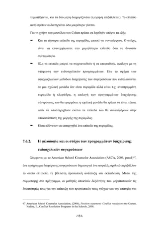 τερµατίζονται, και τα δύο µέρη διαχωρίζονται (η ειρήνη επιβάλλεται). Το επίπεδο
αυτό πρέπει να διατηρείται όσο µικρότερο γίνεται.
Για τη χρήση του µοντέλου του Cohen πρέπει να ληφθούν υπόψιν τα εξής:
➡ Και τα τέσσερα επίπεδα της πυραµίδας µπορεί να συνυπάρχουν. Ο στόχος
είναι να επανερχόµαστε στο χαµηλότερο επίπεδο όσο το δυνατόν
συντοµότερα.
➡ Όλα τα επίπεδα µπορεί να συρρικνωθούν ή να επεκταθούν, ανάλογα µε τη
στόχευση των ενδοσχολικών προγραµµάτων. Εάν το σχήµα των
εφαρµοζόµενων µεθόδων διαχείρισης των συγκρούσεων που εκδηλώνονται
σε µια σχολική µονάδα δεν είναι πυραµίδα αλλά είναι π.χ. ανεστραµµένη
πυραµίδα ή κλεψύδρα, η επιλογή των προγραµµάτων διαχείρισης
σύγκρουσης που θα εφαρµόσει η σχολική µονάδα θα πρέπει να είναι τέτοια
ώστε να υποστηριχθούν εκείνα τα επίπεδα που θα συνεισφέρουν στην
αποκατάσταση της µορφής της πυραµίδας.
➡ Είναι αδύνατον να καταργηθεί ένα επίπεδο της πυραµίδας.
7.6.2. Η φιλοσοφία και οι στόχοι των προγραµµάτων διαχείρισης
ενδοσχολικών συγκρούσεων
Σύµφωνα µε το American School Counselor Association (ASCA, 2006, para1)67,
ένα πρόγραµµα διαχείρισης συγκρούσεων δηµιουργεί ένα ασφαλές σχολικό περιβάλλον
το οποίο επιτρέπει τη βέλτιστη προσωπική ανάπτυξη και εκπαίδευση. Μέσω της
συµµετοχής στο πρόγραµµα, οι µαθητές αποκτούν δεξιότητες που µεγιστοποιούν τις
δυνατότητές τους για την επίτευξη των προσωπικών τους στόχων και την επιτυχία στο
-151-
67 American School Counselor Association, (2006), Position statement: Conflict resolution στο Garner,
Nadine, E., Conflict Resolution Programs in the Schools, 2008.
 