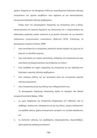 σχολείο. Σύµφωνα µε τον Μουχάγιερ (1985) µια εποικοδοµητική διαδικασία επίλυσης
συγκρούσεων στο σχολικό περιβάλλον είναι παρόµοια µε µια αποτελεσµατική,
συνεργατική διαδικασία επίλυσης προβληµάτων.
Στόχος όλων των προγραµµάτων διαχείρισης της σύγκρουσης είναι η δίκαιη,
αποτελεσµατική και ειρηνική διαχείριση της σύγκρουσης και η ελαχιστοποίηση της
πιθανότητας εµφάνισης ορατών (φυσικών) ή µη ορατών (λεκτικών και µη λεκτικών)
εκδηλώσεων συγκρουσιακών καταστάσεων (Hakvoort 2010). Ειδικότερα, τα
προγράµµατα στοχεύουν (Garner, 2008):
• στην κατανόηση ότι οι συγκρούσεις αποτελούν φυσικό κοµµάτι της ζωής και ότι
µπορούν να επιλυθούν ειρηνικά,
• στην αναγνώριση του τρόπου προσωπικής αντίδρασης στη σύγκρουση και στην
κατανόηση της διαφορετικότητας της αντίδρασης των άλλων,
• στην εκµάθηση των αρχών διαχείρισης της σύγκρουσης και την εξάσκηση των
δεξιοτήτων ειρηνικής επίλυσης προβληµάτων,
• στην ανάληψη ευθύνης για την προσωπική αλλά και συνεργατική ειρηνική
επίλυση συγκρούσεων,
• στην ενσωµάτωση αυτής της ευθύνης στην καθηµερινότητά τους.
Τα προγράµµατα διαχείρισης σύγκρουσης πρέπει να περιέχουν δύο βασικά
στοιχεία (Crawford & Bodine, 1996):
i. τις αρχές διαχείρισης της σύγκρουσης (διαχωρισµός των ανθρώπων από το
πρόβληµα, εστίαση στα ενδιαφέροντα και όχι στις θέσεις, εύρεση εναλλακτικών
για αµοιβαίο όφελος, χρήση αντικειµενικών κριτηρίων για τη λήψη αποφάσεων),
και
ii. τη διαδικασία επίλυσης του προβλήµατος (διαπραγµάτευση, διαµεσολάβηση,
λήψη οµόφωνης απόφασης (consensus).
-152-
 