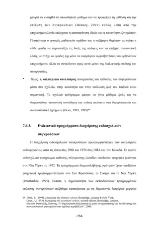 µπορεί να εισαχθεί σε οποιοδήποτε µάθηµα και να προαγάγει τη µάθηση και την
επίλυση των συγκρούσεων (Heaney, 2001) καθώς µέσα από την
επιχειρηµατολογία επέρχεται η αποσαφήνιση ιδεών και η κατανόηση ζητηµάτων.
Προτείνεται ο ορισµός µαθητικών οµάδων και η συζήτηση θεµάτων µε στόχο η
κάθε οµάδα να παρουσιάζει τις δικές της απόψεις και να επιζητεί συναινετική
λύση, µε στόχο οι οµάδες όχι µόνο να εκφράζουν αµφισβητήσεις και αρθρώνουν
επιχειρήµατα, άλλα να συγκλίνουν προς αυτά µέσω της διαλεκτικής σκέψης και
συνεργασίας.
• Τέλος, η καλλιέργεια κουλτούρας συνεργασίας και επίλυσης των συγκρούσεων
µέσα στο σχολείο, στην κοινότητα και στην υπόλοιπη ζωή του παιδιού είναι
σηµαντική. Το σχολικό πρόγραµµα µπορεί να γίνει µάθηµα ζωής και να
διαµορφώσει κοινωνική συνείδηση και στάση απέναντι στα διαπροσωπικά και
διαπολιτιστικά ζητήµατα (Dean, 1993, 1995)69.
7.6.3. Ενδεικτικά προγράµµατα διαχείρισης ενδοσχολικών
συγκρούσεων
Η διαχείριση ενδοσχολικών συγκρούσεων πρωτοεµφανίστηκε σαν αντικείµενο
ενδιαφέροντος κατά τις δεκαετίες 1960 και 1970 στις ΗΠΑ και τον Καναδά. Το πρώτο
ενδοσχολικό πρόγραµµα επίλυσης σύγκρουσης (conflict resolution program) ξεκίνησε
στη Νέα Υόρκη το 1972. Τα προγράµµατα διαµεσολάβησης οµότιµων (peer mediation
programs) πρωτοεµφανίστηκαν στο Σαν Φρανσίσκο, το Σικάγο και τη Νέα Υόρκη
(Pendharkar, 1995). Έκτοτε, η δηµοτικότητα των εκπαιδευτικών προγραµµάτων
επίλυσης συγκρούσεων αυξήθηκε κατακόρυφα µε τη δηµιουργία διαφόρων µορφών
-154-
69 Dean, J., (1995), Managing the primary school, Routledge, London & New York,
Dean, J., (1993), Managing the secondary school, second edition, Routledge, London,
όλα στο Φασουλής, Κώστας, “Η δηµιουργική διαλεκτική ως µέσο αντιµετώπισης και διευθέτησης του
συγκρουσιακού φαινοµένου στο σχολικό περιβάλλον”, 2006.
 