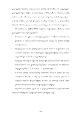προγραµµάτων τα οποία εφαρµόζονται σε σχολεία ανά τον κόσµο. Τα εφαρµοζόµενα
προγράµµατα έχουν διάφορα ονόµατα, όπως: conflict resolution education, conflict
mediation, value education, violence prevention programs, antibullying programs,
resolving problem creatively programs, teaching students to be peacemakers,
citizenship education, peace education, peacemaking, social emotional learning κ.λπ.
Οι Crawford and Bodine (1996) αναφέρουν τους παρακάτω βασικούς τύπους
προγραµµάτων επίλυσης συγκρούσεων:
• Εκπαιδευτικά προγράµµατα επίλυσης συγκρούσεων (conflict resolution training
programs) τα οποία διδάσκονται σαν ξεχωριστό µάθηµα στα σχολεία και στην
τοπική κοινωνία.
• Προγράµµατα διαµεσολάβησης οµότιµων (peer mediation programs) τα οποία
διδάσκουν τους νέους πως να λειτουργούν ως διαµεσολαβητές και να επιλύουν
συγκρούσεις ανάµεσα στους συµµαθητές τους.
• Ειρηνικές αίθουσες και ειρηνικά σχολεία (peaceable classrooms and schools).
Στην περίπτωση αυτή η επίλυση συγκρούσεων ενσωµατώνεται στη διδασκαλία
στη σχολική αίθουσα αλλά και σε όλο το σχολικό περιβάλλον.
• Κοινοτικά κέντρα διαµεσολάβησης (community mediation centers) τα οποία
εκπαιδεύουν εθελοντές - µέλη της κοινότητας ούτως ώστε να µπορούν να
παρέχουν υπηρεσίες διαµεσολάβησης σε νέους και ενήλικες. Μερικά κέντρα
µπορούν επίσης να εκπαιδεύουν εφήβους ως µεσολαβητές.
Παρακάτω αναφέρονται µερικά από τα προγράµµατα επίλυσης συγκρούσεων που
εφαρµόζονται σε σχολεία του εξωτερικού αλλά και της Ελλάδας:
-155-
 