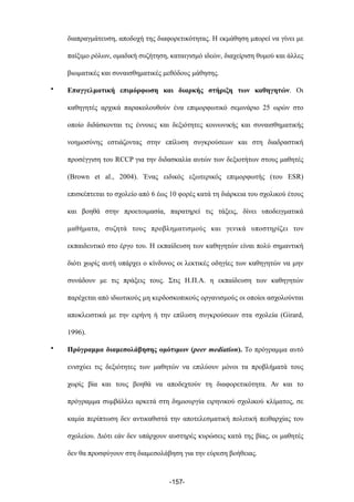 διαπραγµάτευση, αποδοχή της διαφορετικότητας. Η εκµάθηση µπορεί να γίνει µε
παίξιµο ρόλων, οµαδική συζήτηση, καταιγισµό ιδεών, διαχείριση θυµού και άλλες
βιωµατικές και συναισθηµατικές µεθόδους µάθησης.
• Επαγγελµατική επιµόρφωση και διαρκής στήριξη των καθηγητών. Οι
καθηγητές αρχικά παρακολουθούν ένα επιµορφωτικό σεµινάριο 25 ωρών στο
οποίο διδάσκονται τις έννοιες και δεξιότητες κοινωνικής και συναισθηµατικής
νοηµοσύνης εστιάζοντας στην επίλυση συγκρούσεων και στη διαδραστική
προσέγγιση του RCCP για την διδασκαλία αυτών των δεξιοτήτων στους µαθητές
(Brown et al., 2004). Ένας ειδικός εξωτερικός επιµορφωτής (του ESR)
επισκέπτεται το σχολείο από 6 έως 10 φορές κατά τη διάρκεια του σχολικού έτους
και βοηθά στην προετοιµασία, παρατηρεί τις τάξεις, δίνει υποδειγµατικά
µαθήµατα, συζητά τους προβληµατισµούς και γενικά υποστηρίζει τον
εκπαιδευτικό στο έργο του. Η εκπαίδευση των καθηγητών είναι πολύ σηµαντική
διότι χωρίς αυτή υπάρχει ο κίνδυνος οι λεκτικές οδηγίες των καθηγητών να µην
συνάδουν µε τις πράξεις τους. Στις Η.Π.Α. η εκπαίδευση των καθηγητών
παρέχεται από ιδιωτικούς µη κερδοσκοπικούς οργανισµούς οι οποίοι ασχολούνται
αποκλειστικά µε την ειρήνη ή την επίλυση συγκρούσεων στα σχολεία (Girard,
1996).
• Πρόγραµµα διαµεσολάβησης οµότιµων (peer mediation). Το πρόγραµµα αυτό
ενισχύει τις δεξιότητες των µαθητών να επιλύουν µόνοι τα προβλήµατά τους
χωρίς βία και τους βοηθά να αποδεχτούν τη διαφορετικότητα. Αν και το
πρόγραµµα συµβάλλει αρκετά στη δηµιουργία ειρηνικού σχολικού κλίµατος, σε
καµία περίπτωση δεν αντικαθιστά την αποτελεσµατική πολιτική πειθαρχίας του
σχολείου. Διότι εάν δεν υπάρχουν αυστηρές κυρώσεις κατά της βίας, οι µαθητές
δεν θα προσφύγουν στη διαµεσολάβηση για την εύρεση βοήθειας.
-157-
 