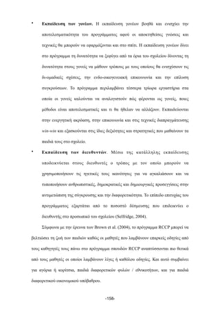 • Εκπαίδευση των γονέων. Η εκπαίδευση γονέων βοηθά και ενισχύει την
αποτελεσµατικότητα του προγράµµατος αφού οι αποκτηθείσες γνώσεις και
τεχνικές θα µπορούν να εφαρµόζονται και στο σπίτι. Η εκπαίδευση γονέων δίνει
στο πρόγραµµα τη δυνατότητα να ξεφύγει από τα όρια του σχολείου δίνοντας τη
δυνατότητα στους γονείς να µάθουν τρόπους µε τους οποίους θα ενισχύσουν τις
δι-οµαδικές σχέσεις, την ενδο-οικογενειακή επικοινωνία και την επίλυση
συγκρούσεων. Το πρόγραµµα περιλαµβάνει τέσσερα τρίωρα εργαστήρια στα
οποία οι γονείς καλούνται να αναλογιστούν πώς φέρονται ως γονείς, ποιες
µέθοδοι είναι αποτελεσµατικές και τι θα ήθελαν να αλλάξουν. Εκπαιδεύονται
στην ενεργητική ακρόαση, στην επικοινωνία και στις τεχνικές διαπραγµάτευσης
win-win και εξασκούνται στις ίδιες δεξιότητες και στρατηγικές που µαθαίνουν τα
παιδιά τους στο σχολείο.
• Εκπαίδευση των διευθυντών. Μέσω της κατάλληλης εκπαίδευσης
υποδεικνύεται στους διευθυντές ο τρόπος µε τον οποίο µπορούν να
χρησιµοποιήσουν τις ηγετικές τους ικανότητες για να αγκαλιάσουν και να
τυποποιήσουν ανθρωπιστικές, δηµοκρατικές και δηµιουργικές προσεγγίσεις στην
αντιµετώπιση της σύγκρουσης και την διαφορετικότητα. Το επίπεδο επιτυχίας του
προγράµµατος εξαρτάται από το ποσοστό δέσµευσης που επιδεικνύει ο
διευθυντής στο προσωπικό του σχολείου (Selfridge, 2004).
Σύµφωνα µε την έρευνα των Brown et al. (2004), το πρόγραµµα RCCP µπορεί να
βελτιώσει τη ζωή των παιδιών καθώς οι µαθητές που λαµβάνουν επαρκείς οδηγίες από
τους καθηγητές τους πάνω στο πρόγραµµα σπουδών RCCP αναπτύσσονται πιο θετικά
από τους µαθητές οι οποίοι λαµβάνουν λίγες ή καθόλου οδηγίες. Και αυτό συµβαίνει
για αγόρια ή κορίτσια, παιδιά διαφορετικών φυλών / εθνικοτήτων, και για παιδιά
διαφορετικού οικονοµικού υπόβαθρου.
-158-
 