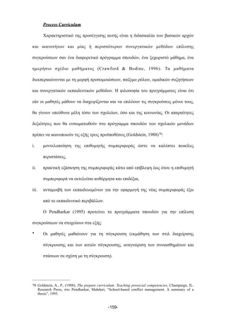 Process Curriculum
Χαρακτηριστικό της προσέγγισης αυτής είναι η διδασκαλία των βασικών αρχών
και ικανοτήτων και µίας ή περισσότερων συνεργατικών µεθόδων επίλυσης
συγκρούσεων σαν ένα διαφορετικό πρόγραµµα σπουδών, ένα ξεχωριστό µάθηµα, ένα
ηµερήσιο σχέδιο µαθήµατος (Crawford & Bodine, 1996). Τα µαθήµατα
διεκπεραιώνονται µε τη µορφή προσοµοιώσεων, παίξιµο ρόλων, οµαδικών συζητήσεων
και συνεργατικών εκπαιδευτικών µεθόδων. Η φιλοσοφία του προγράµµατος είναι ότι
εάν οι µαθητές µάθουν να διαχειρίζονται και να επιλύουν τις συγκρούσεις µόνοι τους,
θα γίνουν υπεύθυνα µέλη τόσο των σχολείων, όσο και της κοινωνίας. Οι απαραίτητες
δεξιότητες που θα ενσωµατωθούν στο πρόγραµµα σπουδών των σχολικών µονάδων
πρέπει να ικανοποιούν τις εξής τρεις προϋποθέσεις (Goldstein, 1988)70:
i. µοντελοποίηση της επιθυµητής συµπεριφοράς ώστε να καλύπτει ποικίλες
περιστάσεις,
ii. πρακτική εξάσκηση της συµπεριφοράς κάτω από επίβλεψη έως ότου η επιθυµητή
συµπεριφορά να εκτελείται αυθόρµητα και επιδέξια,
iii. ανταµοιβή των εκπαιδευοµένων για την εφαρµογή της νέας συµπεριφοράς έξω
από το εκπαιδευτικό περιβάλλον.
Ο Pendharkar (1995) προτείνει τα προγράµµατα σπουδών για την επίλυση
συγκρούσεων να στοχεύουν στα εξής:
• Οι µαθητές µαθαίνουν για τη σύγκρουση (εκµάθηση των στιλ διαχείρισης
σύγκρουσης και των αιτιών σύγκρουσης, αναγνώριση των συναισθηµάτων και
στάσεων σε σχέση µε τη σύγκρουση).
-159-
70 Goldstein, A., P., (1988), The prepare curriculum: Teaching prosocial competencies, Champaign, IL:
Research Press, στο Pendharkar, Mahduri, “School-based conflict management. A summary of a
thesis”, 1995.
 