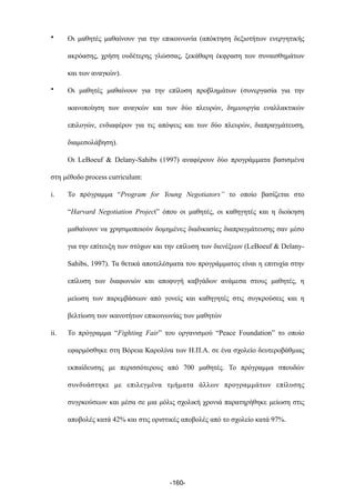 • Οι µαθητές µαθαίνουν για την επικοινωνία (απόκτηση δεξιοτήτων ενεργητικής
ακρόασης, χρήση ουδέτερης γλώσσας, ξεκάθαρη έκφραση των συναισθηµάτων
και των αναγκών).
• Οι µαθητές µαθαίνουν για την επίλυση προβληµάτων (συνεργασία για την
ικανοποίηση των αναγκών και των δύο πλευρών, δηµιουργία εναλλακτικών
επιλογών, ενδιαφέρον για τις απόψεις και των δύο πλευρών, διαπραγµάτευση,
διαµεσολάβηση).
Οι LeBoeuf & Delany-Sahibs (1997) αναφέρουν δύο προγράµµατα βασισµένα
στη µέθοδο process curriculum:
i. Το πρόγραµµα “Program for Young Negotiators” το οποίο βασίζεται στο
“Harvard Negotiation Project” όπου οι µαθητές, οι καθηγητές και η διοίκηση
µαθαίνουν να χρησιµοποιούν δοµηµένες διαδικασίες διαπραγµάτευσης σαν µέσο
για την επίτευξη των στόχων και την επίλυση των διενέξεων (LeBoeuf & Delany-
Sahibs, 1997). Τα θετικά αποτελέσµατα του προγράµµατος είναι η επιτυχία στην
επίλυση των διαφωνιών και αποφυγή καβγάδων ανάµεσα στους µαθητές, η
µείωση των παρεµβάσεων από γονείς και καθηγητές στις συγκρούσεις και η
βελτίωση των ικανοτήτων επικοινωνίας των µαθητών
ii. Το πρόγραµµα “Fighting Fair” του οργανισµού “Peace Foundation” το οποίο
εφαρµόσθηκε στη Βόρεια Καρολίνα των Η.Π.Α. σε ένα σχολείο δευτεροβάθµιας
εκπαίδευσης µε περισσότερους από 700 µαθητές. Το πρόγραµµα σπουδών
συνδυάστηκε µε επιλεγµένα τµήµατα άλλων προγραµµάτων επίλυσης
συγρκούσεων και µέσα σε µια µόλις σχολική χρονιά παρατηρήθηκε µείωση στις
αποβολές κατά 42% και στις οριστικές αποβολές από το σχολείο κατά 97%.
-160-
 