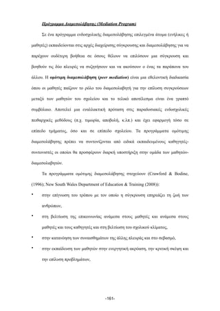 Πρόγραµµα Διαµεσολάβησης (Mediation Program)
Σε ένα πρόγραµµα ενδοσχολικής διαµεσολάβησης επιλεγµένα άτοµα (ενήλικες ή
µαθητές) εκπαιδεύονται στις αρχές διαχείρισης σύγκρουσης και διαµεσολάβησης για να
παρέχουν ουδέτερη βοήθεια σε όσους θέλουν να επιλύσουν µια σύγκρουση και
βοηθούν τις δύο πλευρές να συζητήσουν και να ακούσουν ο ένας τα παράπονα του
άλλου. Η οµότιµη διαµεσολάβηση (peer mediation) είναι µια εθελοντική διαδικασία
όπου οι µαθητές παίζουν το ρόλο του διαµεσολαβητή για την επίλυση συγκρούσεων
µεταξύ των µαθητών του σχολείου και το τελικό αποτέλεσµα είναι ένα γραπτό
συµβόλαιο. Αποτελεί µια εναλλακτική πρόταση στις παραδοσιακές ενδοσχολικές
πειθαρχικές µεθόδους (π.χ. τιµωρία, αποβολή, κ.λπ.) και έχει εφαρµογή τόσο σε
επίπεδο τµήµατος, όσο και σε επίπεδο σχολείου. Τα προγράµµατα οµότιµης
διαµεσολάβησης πρέπει να συντονίζονται από ειδικά εκπαιδευµένους καθηγητές-
συντονιστές οι οποίοι θα προσφέρουν διαρκή υποστήριξη στην οµάδα των µαθητών-
διαµεσολαβητών.
Τα προγράµµατα οµότιµης διαµεσολάβησης στοχεύουν (Crawford & Bodine,
(1996); New South Wales Department of Education & Training (2008)):
• στην επίγνωση του τρόπου µε τον οποίο η σύγκρουση επηρεάζει τη ζωή των
ανθρώπων,
• στη βελτίωση της επικοινωνίας ανάµεσα στους µαθητές και ανάµεσα στους
µαθητές και τους καθηγητές και στη βελτίωση του σχολικού κλίµατος,
• στην κατανόηση των συναισθηµάτων της άλλης πλευράς και στο σεβασµό,
• στην εκπαίδευση των µαθητών στην ενεργητική ακρόαση, την κριτική σκέψη και
την επίλυση προβληµάτων,
-161-
 