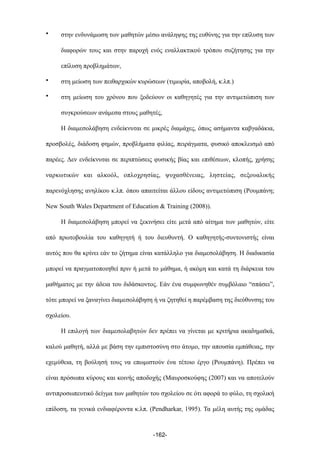 • στην ενδυνάµωση των µαθητών µέσω ανάληψης της ευθύνης για την επίλυση των
διαφορών τους και στην παροχή ενός εναλλακτικού τρόπου συζήτησης για την
επίλυση προβληµάτων,
• στη µείωση των πειθαρχικών κυρώσεων (τιµωρία, αποβολή, κ.λπ.)
• στη µείωση του χρόνου που ξοδεύουν οι καθηγητές για την αντιµετώπιση των
συγκρούσεων ανάµεσα στους µαθητές,
Η διαµεσολάβηση ενδείκνυται σε µικρές διαµάχες, όπως ασήµαντα καβγαδάκια,
προσβολές, διάδοση φηµών, προβλήµατα φιλίας, πειράγµατα, φυσικό αποκλεισµό από
παρέες. Δεν ενδείκνυται σε περιπτώσεις φυσικής βίας και επιθέσεων, κλοπής, χρήσης
ναρκωτικών και αλκοόλ, οπλοχρησίας, ψυχασθένειας, ληστείας, σεξουαλικής
παρενόχλησης ανηλίκου κ.λπ. όπου απαιτείται άλλου είδους αντιµετώπιση (Ρουµπάνη;
New South Wales Department of Education & Training (2008)).
Η διαµεσολάβηση µπορεί να ξεκινήσει είτε µετά από αίτηµα των µαθητών, είτε
από πρωτοβουλία του καθηγητή ή του διευθυντή. Ο καθηγητής-συντονιστής είναι
αυτός που θα κρίνει εάν το ζήτηµα είναι κατάλληλο για διαµεσολάβηση. Η διαδικασία
µπορεί να πραγµατοποιηθεί πριν ή µετά το µάθηµα, ή ακόµη και κατά τη διάρκεια του
µαθήµατος µε την άδεια του διδάσκοντος. Εάν ένα συµφωνηθέν συµβόλαιο “σπάσει”,
τότε µπορεί να ξαναγίνει διαµεσολάβηση ή να ζητηθεί η παρέµβαση της διεύθυνσης του
σχολείου.
Η επιλογή των διαµεσολαβητών δεν πρέπει να γίνεται µε κριτήρια ακαδηµαϊκά,
καλού µαθητή, αλλά µε βάση την εµπιστοσύνη στο άτοµο, την απουσία εµπάθειας, την
εχεµύθεια, τη βούλησή τους να επωµιστούν ένα τέτοιο έργο (Ρουµπάνη). Πρέπει να
είναι πρόσωπα κύρους και κοινής αποδοχής (Μαυροσκούφης (2007) και να αποτελούν
αντιπροσωπευτικό δείγµα των µαθητών του σχολείου σε ότι αφορά το φύλο, τη σχολική
επίδοση, τα γενικά ενδιαφέροντα κ.λπ. (Pendharkar, 1995). Τα µέλη αυτής της οµάδας
-162-
 