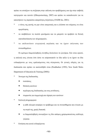 πρέπει να εστιάζουν τη συζήτηση στην επίλυση του προβλήµατος και όχι στην επιβολή
κατηγοριών και ποινών ((Μαυροσκούφης, 2007) και πρέπει να εκπαιδευτούν για να
αποκτήσουν τις παρακάτω απαραίτητες δεξιότητες (VADR Inc, 2001):
• ο τόνος της φωνής να µην είναι επικριτικός και η γλώσσα του σώµατος να είναι
αµερόληπτη,
• να υποβάλλουν τα σωστά ερωτήµατα και να µπορούν να προβούν σε θετική
επαναδιατύπωση των πληροφοριών,
• να επιδεικνύουν ενεργητική ακρόαση και να έχουν επίγνωση των
συναισθηµάτων.
Οι οµότιµοι διαµεσολαβητές συνήθως δουλεύουν σε ζευγάρια. Εάν είναι εφικτό,
η επιλογή τους γίνεται έτσι ώστε να εκπροσωπούν το ίδιο φύλο ή να έχουν τα ίδια
ενδιαφέροντα µε τους εµπλεκόµενους στη σύγκρουση. Οι γενικές οδηγίες για τη
διαδικασία που πρέπει να ακολουθηθεί είναι (Pendharkar (1995); New South Wales
Department of Education & Training (2008)):
• Άνοιγµα της διαδικασίας
➡ συστάσεις
➡ θέσπιση κανόνων
➡ περίληψη της διαδικασίας για τους αντίδικους
➡ συµφωνία για συµµετοχή και τήρηση των κανόνων
• Συλλογή πληροφοριών
➡ η κάθε πλευρά αναφέρει το πρόβληµα και τα συναισθήµατα που ένιωσε µε
τη σειρά της, χωρίς διακοπή
➡ οι διαµεσολαβητές συνοψίζουν τις δύο απόψεις χρησιµοποιώντας ουδέτερη
γλώσσα
• Εστίαση στα κοινά ενδιαφέροντα
-163-
 