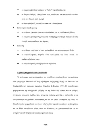 ➡ οι διαµεσολαβητές εντοπίζουν τα “θέλω” της κάθε πλευράς
➡ οι διαµεσολαβητές ενθαρρύνουν τους αντίδικους να φανταστούν τι είναι
αυτό που θέλει η άλλη πλευρά
➡ οι διαµεσολαβητές συνοψίζουν τα κοινά ενδιαφέροντα
• Επίλυση του προβλήµατος
➡ οι αντίδικοι ξεκινούν έναν καταιγισµό ιδεών για τις εναλλακτικές λύσεις
➡ οι διαµεσολαβητές ενθαρρύνουν τη συζήτηση ρωτώντας τι θα έκανε η κάθε
πλευρά για την επίλυση του θέµατος
• Επίλυση
➡ οι αντίδικοι επιλέγουν τη λύση από τη λίστα των προτεινόµενων ιδεών
➡ οι διαµεσολαβητές βοηθούν στην αξιολόγηση του πόσο δίκαιη και
ρεαλιστική είναι η λύση
➡ οι διαµεσολαβητές καταγράφουν τη συµφωνία.
Ειρηνική τάξη (Peaceable Classroom)
Το πρόγραµµα αυτό ενσωµατώνει την εκπαίδευση στη διαχείριση συγκρούσεων
στο πρόγραµµα σπουδών και στη στρατηγική διαχείρισης τάξης και αποτελεί τον
θεµέλιο λίθο των ειρηνικών σχολείων (Crawford & Bodine, 1996). Οι εκπαιδευτικοί
χρησιµοποιούν τη συνεργατική µάθηση και τη διαλεκτική µέθοδο και οι µαθητές
εργάζονται σε µικρές οµάδες. Στην αρχή της σχολικής χρονιάς οι καθηγητές: α) σε
συνεργασία µε τους µαθητές συναποφασίζουν για τον τρόπο λειτουργίας της τάξης και
β) καθοδηγούν τους µαθητές και δίνουν οδηγίες όσον αφορά την επίλυση προβληµάτων
και τη λήψη αποφάσεων ούτως ώστε οι δεξιότητες να χρησιµοποιούνται και να
ενισχύονται καθ΄ όλη τη διάρκεια του σχολικού έτους.
-164-
 