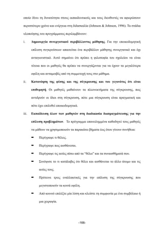 οποίο δίνει τη δυνατότητα στους εκπαιδευτικούς και τους διευθυντές να αφιερώσουν
περισσότερο χρόνο και ενέργεια στη διδασκαλία (Johnson & Johnson, 1996). Τα στάδια
υλοποίησης του προγράµµατος περιλαµβάνουν:
i. Δηµιουργία συνεργατικού περιβάλλοντος µάθησης. Για την εποικοδοµητική
επίλυση συγκρούσεων απαιτείται ένα περιβάλλον µάθησης συνεργατικό και όχι
ανταγωνιστικό. Αυτό σηµαίνει ότι πρέπει η φιλοσοφία του σχολείου να είναι
τέτοια που οι µαθητές θα πρέπει να συνεργάζονται για να έχουν τα µεγαλύτερα
οφέλη και ανταµοιβές από τη συµµετοχή τους στο µάθηµα.
ii. Κατανόηση της φύσης και της σύγκρουσης και του γεγονότος ότι είναι
επιθυµητή. Οι µαθητές µαθαίνουν τα πλεονεκτήµατα της σύγκρουσης, πως
αντιδρούν οι ίδιοι στη σύγκρουση, πότε µια σύγκρουση είναι πραγµατική και
πότε έχει επιλυθεί εποικοδοµητικά.
iii. Εκπαίδευση όλων των µαθητών στη διαδικασία διαπραγµάτευσης για την
επίλυση προβληµάτων. Το πρόγραµµα επανειληµµένα καθοδηγεί τους µαθητές
να µάθουν να χρησιµοποιούν τα παρακάτω βήµατα έως ότου γίνουν συνήθεια:
➡ Περίγραψε τι θέλεις.
➡ Περίγραψε πως αισθάνεσαι.
➡ Περίγραψε τις αιτίες πίσω από τα “θέλω” και τα συναισθήµατά σου.
➡ Συνόψισε το τι κατάλαβες ότι θέλει και αισθάνεται το άλλο άτοµο και τις
αιτίες τους.
➡ Πρότεινε τρεις εναλλακτικές για την επίλυση της σύγκρουσης που
µεγιστοποιούν τα κοινά οφέλη.
➡ Από κοινού επιλέξτε µία λύση και κλείστε τη συµφωνία µε ένα συµβόλαιο ή
µια χειραψία.
-166-
 