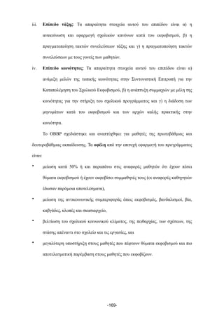 iii. Επίπεδο τάξης: Τα απαραίτητα στοιχεία αυτού του επιπέδου είναι α) η
ανακοίνωση και εφαρµογή σχολικών κανόνων κατά του εκφοβισµού, β) η
πραγµατοποίηση τακτών συνελεύσεων τάξης και γ) η πραγµατοποίηση τακτών
συνελεύσεων µε τους γονείς των µαθητών.
iv. Επίπεδο κοινότητας: Τα απαραίτητα στοιχεία αυτού του επιπέδου είναι α)
ανάµιξη µελών της τοπικής κοινότητας στην Συντονιστική Επιτροπή για την
Καταπολέµηση του Σχολικού Εκφοβισµού, β) η ανάπτυξη συµµαχιών µε µέλη της
κοινότητας για την στήριξη του σχολικού προγράµµατος και γ) η διάδοση των
µηνυµάτων κατά του εκφοβισµού και των αρχών καλής πρακτικής στην
κοινότητα.
Το OBBP σχεδιάστηκε και αναπτύχθηκε για µαθητές της πρωτοβάθµιας και
δευτεροβάθµιας εκπαίδευσης. Τα οφέλη από την επιτυχή εφαρµογή του προγράµµατος
είναι:
• µείωση κατά 50% ή και παραπάνω στις αναφορές µαθητών ότι έχουν πέσει
θύµατα εκφοβισµού ή έχουν εκφοβίσει συµµαθητές τους (οι αναφορές καθηγητών
έδωσαν παρόµοια αποτελέσµατα),
• µείωση της αντικοινωνικής συµπεριφοράς όπως εκφοβισµός, βανδαλισµοί, βία,
καβγάδες, κλοπές και σκασιαρχείο,
• βελτίωση του σχολικού κοινωνικού κλίµατος, της πειθαρχίας, των σχέσεων, της
στάσης απέναντι στο σχολείο και τις εργασίες, και
• µεγαλύτερη υποστήριξη στους µαθητές που πέφτουν θύµατα εκφοβισµού και πιο
αποτελεσµατική παρέµβαση στους µαθητές που εκφοβίζουν.
-169-
 