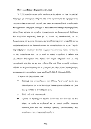 Πρόγραµµα Ελέγχου Συγκρούσεων (Π.Ε.Σ.)
Το Π.Ε.Σ. απευθύνεται σε παιδιά του δηµοτικού σχολείου και είναι ένα σχολικό
πρόγραµµα µε οργανωµένα µαθήµατα, στα οποία παρουσιάζεται το περιεχόµενό του
συστηµατικά και µε µια σειρά και φτιάχτηκε για να χρησιµοποιηθεί από εκπαιδευτικούς
που έρχονται σε καθηµερινή επαφή µε τα παιδιά στο φυσικό περιβάλλον της σχολικής
τάξης. Επικεντρώνεται σε ορισµένες ενδοπροσωπικές και διαπροσωπικές δεξιότητες
που θεωρούνται σηµαντικές τόσο για τη µείωση της επιθετικότητας και της
διαπροσωπικής σύγκρουσης, όσο και για την προώθηση της συνεργασίας αλλά και του
αµοιβαίου σεβασµού των δικαιωµάτων και των συναισθηµάτων του άλλου. Στοχεύει
στην αύξηση των ικανοτήτων που ήδη υπάρχουν στις κοινωνικές σχέσεις των παιδιών
µε τους συνοµήλικούς τους, και, µε αυτό τον τρόπο, στη µείωση ή πρόληψη των
µελλοντικών προβληµάτων στις σχέσεις των νεαρών ανθρώπων τόσο µε τους
συνοµήλικούς τους όσο και µε τους ενήλικες. Για κάθε θέµα, τα παιδιά εργάζονται
ατοµικά στο τετράδιο εργασίας και σε ζευγάρια ή σε µικρές οµάδες δραστηριότητας
που επικεντρώνονται σε κάποιο σηµαντικό θέµα (Τριλίβα & Chimienti, 1998).
Τα θέµατα του προγράµµατος είναι:
➡ Προσοχή στα συναισθήµατα των άλλων, “ανάγνωση” αυτών των
συναισθηµάτων και αντιµετώπιση των συγκεκριµένων συνθηκών που έχουν
ίσως προκαλέσει τα συναισθήµατα αυτά.
➡ Πηγές επιθετικής συµπεριφοράς.
➡ Εξέταση και προσοχή στα σηµάδια θυµού τόσο των ιδίων όσο και των
άλλων, τα οποία σε συνδυασµό µε τα τυπικά σηµάδια φασαρίας
παρουσιάζονται σαν ένα “σύστηµα έγκαιρης προειδοποίησης” που
προειδοποιεί ότι η σύγκρουση είναι πιθανή.
-170-
 