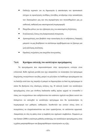 ➡ Επίδειξη τεχνικών για τη δηµιουργία ή επανάκτηση του προσωπικού
ελέγχου σε προκλητικές συνθήκες (συνήθως αντιδρούµε στην καταπάτηση
των δικαιωµάτων µας και στη περιφρόνηση των συναισθηµάτων µας µε
επιθετική, παθητική και υποστηρικτική συµπεριφορά)
➡ Παιχνίδια ρόλων για την εξάσκηση στις νεο-αποκτηµένες δεξιότητες.
➡ Εναλλακτικές λύσεις στη διαπροσωπική σύγκρουση.
➡ Δραστηριότητες που βοηθούν στην κατανόηση ότι οι ανθρώπινες διαφορές
µπορούν να µας βοηθήσουν να επιλύσουµε προβλήµατα και να ζήσουµε µια
ζωή καλύτερης ποιότητας.
➡ Οµαδικές συζητήσεις και παιχνίδια συνεργασίας.
7.6.4. Κριτήρια επιλογής του κατάλληλου προγράµµατος
Τα προγράµµατα που παρουσιάστηκαν στην προηγούµενη ενότητα είναι
ενδεικτικά. Κάθε σχολική µονάδα που έχει αποφασίσει να υλοποιήσει ένα πρόγραµµα
διαχείρισης συγκρούσεων και βίας µπορεί να µελετήσει τα διαθέσιµα προγράµµατα και
να διαλέξει αυτό που της ταιριάζει ή µπορεί να δηµιουργήσει το δικό της πρόγραµµα το
οποίο θα βασίζεται στις ιδιαίτερες ανάγκες της. Η επιλογή λοιπόν του κατάλληλου
προγράµµατος είναι µια σύνθετη διαδικασία καθώς πρέπει αρχικά να εντοπισθεί ο
τύπος των συγκρούσεων που εκδηλώνονται στο εκάστοτε σχολείο και βάσει αυτού του
δεδοµένου να επιλεχθεί το κατάλληλο πρόγραµµα που θα τροποποιήσει τη
συµπεριφορά των µαθητών, καθηγητών, διευθυντών και γονέων ούτως ώστε οι
συγκρούσεις να ελαχιστοποιούνται και όταν εµφανίζονται, να επιλύονται αρµονικά.
Απαραίτητη σε όλη τη φάση είναι η συµβολή του σχολικού συµβούλου. Σύµφωνα µε
την Garner (2008) η καλύτερη µέθοδος ανάπτυξης του κατάλληλου προγράµµατος είναι
η χρήση µακροπρόθεσµων και βραχυπρόθεσµων στρατηγικών ως εξής:
-171-
 