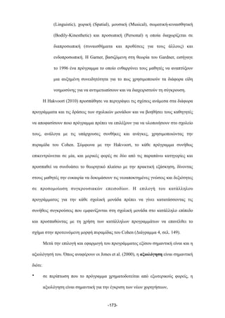 (Linguistic), χωρική (Spatial), µουσική (Musical), σωµατική-κιναισθητική
(Bodily-Kinesthetic) και προσωπική (Personal) η οποία διαχωρίζεται σε
διαπροσωπική (συναισθήµατα και προθέσεις για τους άλλους) και
ενδοπροσωπική. Η Garner, βασιζόµενη στη θεωρία του Gardner, εισήγαγε
το 1996 ένα πρόγραµµα το οποίο ενθαρρύνει τους µαθητές να αναπτύξουν
µια αυξηµένη συνειδητότητα για το πως χρησιµοποιούν τα διάφορα είδη
νοηµοσύνης για να αντιµετωπίσουν και να διαχειριστούν τη σύγκρουση.
Η Hakvoort (2010) προσπάθησε να περιγράψει τις σχέσεις ανάµεσα στα διάφορα
προγράµµατα και τις δράσεις των σχολικών µονάδων και να βοηθήσει τους καθηγητές
να αποφασίσουν ποιο πρόγραµµα πρέπει να επιλέξουν για να υλοποιήσουν στο σχολείο
τους, ανάλογα µε τις υπάρχουσες συνθήκες και ανάγκες, χρησιµοποιώντας την
πυραµίδα του Cohen. Σύµφωνα µε την Hakvoort, το κάθε πρόγραµµα συνήθως
επικεντρώνεται σε µία, και µερικές φορές σε δύο από τις παραπάνω κατηγορίες και
προσπαθεί να συνδυάσει το θεωρητικό πλαίσιο µε την πρακτική εξάσκηση, δίνοντας
στους µαθητές την ευκαιρία να δοκιµάσουν τις νεοαποκτηµένες γνώσεις και δεξιότητες
σε προσοµοίωση συγκρουσιακών επεισοδίων. Η επιλογή του κατάλληλου
προγράµµατος για την κάθε σχολική µονάδα πρέπει να γίνει κατατάσσοντας τις
συνήθεις συγκρούσεις που εµφανίζονται στη σχολική µονάδα στο κατάλληλο επίπεδο
και προσπαθώντας µε τη χρήση των κατάλληλων προγραµµάτων να επανέλθει το
σχήµα στην προτεινόµενη µορφή πυραµίδας του Cohen (Διάγραµµα 4, σελ. 149).
Μετά την επιλογή και εφαρµογή του προγράµµατος εξίσου σηµαντική είναι και η
αξιολόγησή του. Όπως αναφέρουν οι Jones et al. (2000), η αξιολόγηση είναι σηµαντική
διότι:
• σε περίπτωση που το πρόγραµµα χρηµατοδοτείται από εξωτερικούς φορείς, η
αξιολόγηση είναι σηµαντική για την έγκριση των νέων χορηγήσεων,
-173-
 