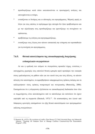 • προσδιορίζουµε κατά πόσο ικανοποιούνται οι πρωταρχικές ανάγκες και
επιτυγχάνονται οι στόχοι,
• εντοπίζονται οι δυνάµεις και οι αδυναµίες του προγράµµατος. Μερικές φορές οι
λόγοι για τους οποίους το πρόγραµµα έχει επιτυχία δεν ήταν προβλεπόµενοι και
µε την αξιολόγηση τους προσδιορίζουµε και φροντίζουµε να συνεχίσουν να
υφίστανται,
• προβλέπουµε τις ανάγκες και προγραµµατίζουµε,
• εντοπίζουµε τους λόγους που κάνουν επιτακτική την ενίσχυση των προσπαθειών
για τη συνέχιση του προγράµµατος.
7.6.5. Θετικά αποτελέσµατα της εποικοδοµητικής διαχείρισης
ενδοσχολικών συγκρούσεων
Αν και η εµπλοκή των ατόµων σε συγκρούσεις προκαλεί άγχος, εντούτοις ο
επιτυχηµένος χειρισµός τους αποτελεί θετική εµπειρία αφού προσφέρει την ευκαιρία
στους εµπλεκόµενους να µάθουν κάτι για τον εαυτό τους και τους άλλους, να κάνουν
αλλαγές στο κατεστηµένο, να αµφισβητήσουν απαρχαιωµένους τρόπους σκέψης και να
καλλιεργήσουν νέους τρόπους συσχετισµού και συνεργασίας (Φασουλής, 2006).
Επισηµαίνεται ότι η σύγκρουση εξελίσσεται σε εποικοδοµητική διαδικασία όταν όλοι
οι συµµετέχοντες είναι ικανοποιηµένοι από το αποτέλεσµα και πιστεύουν ότι έχουν
ωφεληθεί από τη συµφωνία (Deutsch, 1973) 72 . Οι ανασκοπήσεις που έγιναν από
διάφορους ερευνητές επισηµαίνουν τα εξής θετικά αποτελέσµατα των προγραµµάτων
επίλυσης συγκρούσεων:
-174-
72 Deutsch, M., (1973), The resolution of conflict, New Haven, CT: Yale University Press, στο Johnson &
Johnson, “Teaching All Students How to Manage Conflicts Constructively-The Peacemakers
Program”, 1996.
 