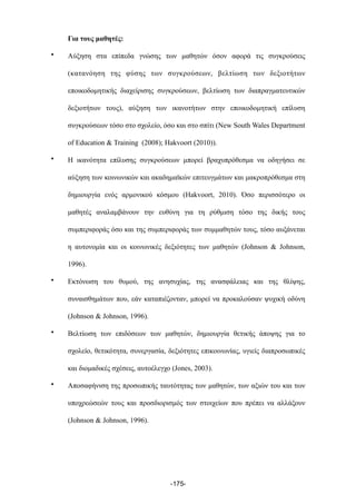 Για τους µαθητές:
• Αύξηση στα επίπεδα γνώσης των µαθητών όσον αφορά τις συγκρούσεις
(κατανόηση της φύσης των συγκρούσεων, βελτίωση των δεξιοτήτων
εποικοδοµητικής διαχείρισης συγκρούσεων, βελτίωση των διαπραγµατευτικών
δεξιοτήτων τους), αύξηση των ικανοτήτων στην εποικοδοµητική επίλυση
συγκρούσεων τόσο στο σχολείο, όσο και στο σπίτι (New South Wales Department
of Education & Training (2008); Hakvoort (2010)).
• Η ικανότητα επίλυσης συγκρούσεων µπορεί βραχυπρόθεσµα να οδηγήσει σε
αύξηση των κοινωνικών και ακαδηµαϊκών επιτευγµάτων και µακροπρόθεσµα στη
δηµιουργία ενός αρµονικού κόσµου (Hakvoort, 2010). Όσο περισσότερο οι
µαθητές αναλαµβάνουν την ευθύνη για τη ρύθµιση τόσο της δικής τους
συµπεριφοράς όσο και της συµπεριφοράς των συµµαθητών τους, τόσο αυξάνεται
η αυτονοµία και οι κοινωνικές δεξιότητες των µαθητών (Johnson & Johnson,
1996).
• Εκτόνωση του θυµού, της ανησυχίας, της ανασφάλειας και της θλίψης,
συναισθηµάτων που, εάν καταπιέζονταν, µπορεί να προκαλούσαν ψυχική οδύνη
(Johnson & Johnson, 1996).
• Βελτίωση των επιδόσεων των µαθητών, δηµιουργία θετικής άποψης για το
σχολείο, θετικότητα, συνεργασία, δεξιότητες επικοινωνίας, υγιείς διαπροσωπικές
και διοµαδικές σχέσεις, αυτοέλεγχο (Jones, 2003).
• Αποσαφήνιση της προσωπικής ταυτότητας των µαθητών, των αξιών του και των
υποχρεώσεών τους και προσδιορισµός των στοιχείων που πρέπει να αλλάξουν
(Johnson & Johnson, 1996).
-175-
 