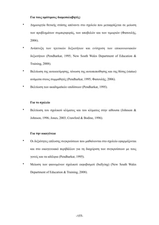 Για τους οµότιµους διαµεσολαβητές:
• Δηµιουργία θετικής στάσης απέναντι στο σχολείο που µεταφράζεται σε µείωση
των προβληµάτων συµπεριφοράς, των αποβολών και των τιµωριών (Φασουλής,
2006).
• Ανάπτυξη των ηγετικών δεξιοτήτων και ενίσχυση των επικοινωνιακών
δεξιοτήτων (Pendharkar, 1995; New South Wales Department of Education &
Training, 2008).
• Βελτίωση της αυτοεκτίµησης, τόνωση της αυτοπεποίθησης και της θέσης (status)
ανάµεσα στους συµµαθητές (Pendharkar, 1995; Φασουλής, 2006).
• Βελτίωση των ακαδηµαϊκών επιδόσεων (Pendharkar, 1995).
Για το σχολείο
• Bελτίωση του σχολικού κλίµατος και του κλίµατος στην αίθουσα (Johnson &
Johnson, 1996; Jones, 2003; Crawford & Bodine, 1996).
Για την οικογένεια
• Οι δεξιότητες επίλυσης συγκρούσεων που µαθαίνονται στο σχολείο εφαρµόζονται
και στο οικογενειακό περιβάλλον για τη διαχείριση των συγκρούσεων µε τους
γονείς και τα αδέλφια (Pendharkar, 1995).
• Μείωση των φαινοµένων σχολικού εκφοβισµού (bullying) (New South Wales
Department of Education & Training, 2008).
-177-
 