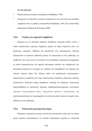 Για την κοινωνία
• Πιθανή µείωση των βίαιων αντιδράσεων (Pendharkar, 1995).
• Εφαρµογή των δεξιοτήτων επίλυσης συγκρούσεων στο κοινωνικό και εργασιακό
περιβάλλον όταν οι µαθητές ενηλικιωθούν (Pendharkar, 1995; New South Wales
Department of Education & Training, 2008).
7.6.6. Ο ρόλος του σχολικού συµβούλου
Σύµφωνα µα τον Σύνδεσµο Σχολικών Συµβούλων Αµερικής (ASCA, 2011), o
ειδικά εκπαιδευµένος σχολικός σύµβουλος µπορεί να παίξει σηµαντικό ρόλο στο
σχεδιασµό, εφαρµογή, επίβλεψη και αξιολόγηση ενός προγράµµατος επίλυσης
συγκρούσεων. Ο σχολικός σύµβουλος µπορεί να συνεργαστεί µε τους καθηγητές, τη
διεύθυνση, τους γονείς και την κοινότητα για να προωθήσει προληπτικά προγράµµατα
τα οποία ενσωµατώνονται στο σχολικό πρόγραµµα σπουδών και ενθαρρύνουν την
προσωπική ανάπτυξη και επιτυχία των µαθητών και εξασφαλίζουν ένα ασφαλές και
ειρηνικό σχολικό κλίµα. Στα πλαίσια αυτών των προληπτικών προγραµµάτων
εξασφαλίζεται η εκπαίδευση στα εξής: επικοινωνιακές δεξιότητες, δεξιότητες επίλυσης
συγκρούσεων, δεξιότητες λήψης αποφάσεων, αποδοχή των διαφορών, στρατηγικές
διαµεσολάβησης σε περιπτώσεις σχολικού εκφοβισµού/παρενόχλησης, αναγνώριση
πρώιµων συµπτωµάτων βίας, διαχείριση κρίσεων, αξιολόγηση της
αποτελεσµατικότητας των προγραµµάτων και επίτευξη καλών σχέσεων ανάµεσα στους
µαθητές και τους καθηγητές.
7.6.6. Ενδεικτικές ηλεκτρονικές πηγές
Παρακάτω αναφέρονται µερικές ενδεικτικές ηλεκτρονικές πηγές από τις οποίες
µπορεί κάποιος ενδιαφερόµενος να αντλήσει πληροφορίες σχετικές µε ενδεικτικά
-178-
 