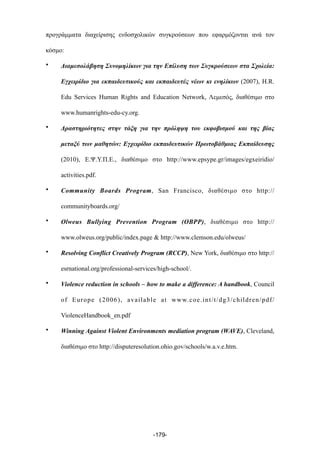 προγράµµατα διαχείρισης ενδοσχολικών συγκρούσεων που εφαρµόζονται ανά τον
κόσµο:
• Διαµεσολάβηση Συνοµηλίκων για την Επίλυση των Συγκρούσεων στα Σχολεία:
Εγχειρίδιο για εκπαιδευτικούς και εκπαιδευτές νέων κι ενηλίκων (2007), H.R.
Edu Services Human Rights and Education Network, Λεµεσός, διαθέσιµο στο
www.humanrights-edu-cy.org.
• Δραστηριότητες στην τάξη για την πρόληψη του εκφοβισµού και της βίας
µεταξύ των µαθητών: Εγχειρίδιο εκπαιδευτικών Πρωτοβάθµιας Εκπαίδευσης
(2010), Ε.Ψ.Υ.Π.Ε., διαθέσιµο στο http://www.epsype.gr/images/egxeiridio/
activities.pdf.
• Community Boards Program, San Francisco, διαθέσιµο στο http://
communityboards.org/
• Olweus Bullying Prevention Program (OBPP), διαθέσιµο στο http://
www.olweus.org/public/index.page & http://www.clemson.edu/olweus/
• Resolving Conflict Creatively Program (RCCP), New York, διαθέσιµο στο http://
esrnational.org/professional-services/high-school/.
• Violence reduction in schools – how to make a difference: A handbook, Council
of Europe (2006), available at www.coe.int/t/dg3/children/pdf/
ViolenceHandbook_en.pdf
• Winning Against Violent Environments mediation program (WAVE), Cleveland,
διαθέσιµο στο http://disputeresolution.ohio.gov/schools/w.a.v.e.htm.
-179-
 